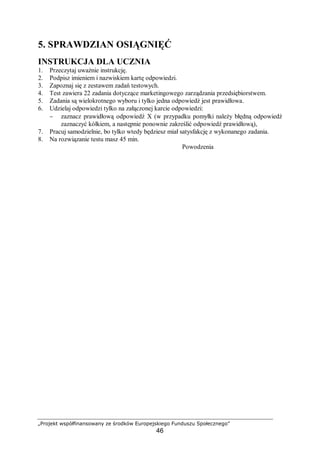 „Projekt współfinansowany ze środków Europejskiego Funduszu Społecznego”
46
5. SPRAWDZIAN OSIĄGNIĘĆ
INSTRUKCJA DLA UCZNIA
1. Przeczytaj uważnie instrukcję.
2. Podpisz imieniem i nazwiskiem kartę odpowiedzi.
3. Zapoznaj się z zestawem zadań testowych.
4. Test zawiera 22 zadania dotyczące marketingowego zarządzania przedsiębiorstwem.
5. Zadania są wielokrotnego wyboru i tylko jedna odpowiedź jest prawidłowa.
6. Udzielaj odpowiedzi tylko na załączonej karcie odpowiedzi:
− zaznacz prawidłową odpowiedź X (w przypadku pomyłki należy błędną odpowiedź
zaznaczyć kółkiem, a następnie ponownie zakreślić odpowiedź prawidłową),
7. Pracuj samodzielnie, bo tylko wtedy będziesz miał satysfakcję z wykonanego zadania.
8. Na rozwiązanie testu masz 45 min.
Powodzenia
 