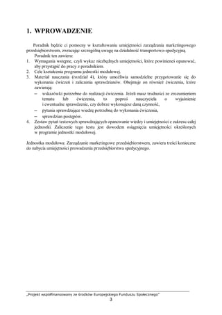 „Projekt współfinansowany ze środków Europejskiego Funduszu Społecznego”
3
1. WPROWADZENIE
Poradnik będzie ci pomocny w kształtowaniu umiejętności zarządzania marketingowego
przedsiębiorstwem, zwracając szczególną uwagę na działalność transportowo-spedycyjną.
Poradnik ten zawiera:
1. Wymagania wstępne, czyli wykaz niezbędnych umiejętności, które powinieneś opanować,
aby przystąpić do pracy z poradnikiem.
2. Cele kształcenia programu jednostki modułowej.
3. Materiał nauczania (rozdział 4), który umożliwia samodzielne przygotowanie się do
wykonania ćwiczeń i zaliczenia sprawdzianów. Obejmuje on również ćwiczenia, które
zawierają:
– wskazówki potrzebne do realizacji ćwiczenia. Jeżeli masz trudności ze zrozumieniem
tematu lub ćwiczenia, to poproś nauczyciela o wyjaśnienie
i ewentualne sprawdzenie, czy dobrze wykonujesz daną czynność,
– pytania sprawdzające wiedzę potrzebną do wykonania ćwiczenia,
– sprawdzian postępów.
4. Zestaw pytań testowych sprawdzających opanowanie wiedzy i umiejętności z zakresu całej
jednostki. Zaliczenie tego testu jest dowodem osiągnięcia umiejętności określonych
w programie jednostki modułowej.
Jednostka modułowa: Zarządzanie marketingowe przedsiębiorstwem, zawiera treści konieczne
do nabycia umiejętności prowadzenia przedsiębiorstwa spedycyjnego.
 