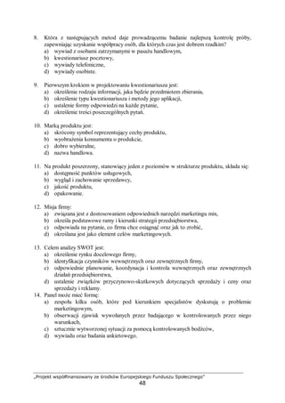 „Projekt współfinansowany ze środków Europejskiego Funduszu Społecznego”
48
8. Która z następujących metod daje prowadzącemu badanie najlepszą kontrolę próby,
zapewniając uzyskanie współpracy osób, dla których czas jest dobrem rzadkim?
a) wywiad z osobami zatrzymanymi w pasażu handlowym,
b) kwestionariusz pocztowy,
c) wywiady telefoniczne,
d) wywiady osobiste.
9. Pierwszym krokiem w projektowaniu kwestionariusza jest:
a) określenie rodzaju informacji, jaka będzie przedmiotem zbierania,
b) określenie typu kwestionariusza i metody jego aplikacji,
c) ustalenie formy odpowiedzi na każde pytanie,
d) określenie treści poszczególnych pytań.
10. Marką produktu jest:
a) skrócony symbol reprezentujący cechy produktu,
b) wyobrażenia konsumenta o produkcie,
c) dobro wybieralne,
d) nazwa handlowa.
11. Na produkt poszerzony, stanowiący jeden z poziomów w strukturze produktu, składa się:
a) dostępność punktów usługowych,
b) wygląd i zachowanie sprzedawcy,
c) jakość produktu,
d) opakowanie.
12. Misja firmy:
a) związana jest z dostosowaniem odpowiednich narzędzi marketingu mix,
b) określa podstawowe ramy i kierunki strategii przedsiębiorstwa,
c) odpowiada na pytanie, co firma chce osiągnąć oraz jak to zrobić,
d) określana jest jako element celów marketingowych.
13. Celem analizy SWOT jest:
a) określenie rynku docelowego firmy,
b) identyfikacja czynników wewnętrznych oraz zewnętrznych firmy,
c) odpowiednie planowanie, koordynacja i kontrola wewnętrznych oraz zewnętrznych
działań przedsiębiorstwa,
d) ustalenie związków przyczynowo-skutkowych dotyczących sprzedaży i ceny oraz
sprzedaży i reklamy.
14. Panel może mieć formę:
a) zespołu kilku osób, które pod kierunkiem specjalistów dyskutują o problemie
marketingowym,
b) obserwacji zjawisk wywołanych przez badającego w kontrolowanych przez niego
warunkach,
c) sztucznie wytworzonej sytuacji za pomocą kontrolowanych bodźców,
d) wywiadu oraz badania ankietowego.
 