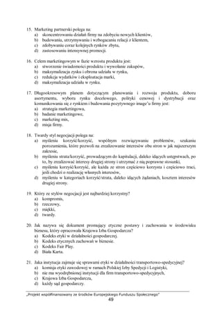 „Projekt współfinansowany ze środków Europejskiego Funduszu Społecznego”
49
15. Marketing partnerski polega na:
a) skoncentrowaniu działań firmy na zdobyciu nowych klientów,
b) budowaniu, utrzymywaniu i wzbogacaniu relacji z klientem,
c) zdobywaniu coraz kolejnych rynków zbytu,
d) zastosowaniu intensywnej promocji.
16. Celem marketingowym w fazie wzrostu produktu jest:
a) stworzenie świadomości produktu i wywołanie zakupów,
b) maksymalizacja zysku i obrona udziału w rynku,
c) redukcja wydatków i eksploatacja marki,
d) maksymalizacja udziału w rynku.
17. Długookresowym planem dotyczącym planowania i rozwoju produktu, doboru
asortymentu, wyboru rynku docelowego, polityki cenowej i dystrybucji oraz
komunikowania się z rynkiem i budowania pozytywnego image’u firmy jest:
a) strategia marketingowa,
b) badanie marketingowe,
c) marketing mix,
d) misja firmy.
18. Twardy styl negocjacji polega na:
a) myśleniu korzyść/korzyść, wspólnym rozwiązywaniu problemów, szukaniu
porozumienia, które pozwoli na zrealizowanie interesów obu stron w jak najszerszym
zakresie,
b) myśleniu strata/korzyść, prowadzącym do kapitulacji, daleko idących ustępstwach, po
to, by zrealizować interesy drugiej strony i utrzymać z nią poprawne stosunki,
c) myśleniu korzyść/korzyść, ale każda ze stron częściowo korzysta i częściowo traci,
jeśli chodzi o realizację własnych interesów,
d) myśleniu w kategoriach korzyść/strata, daleko idących żądaniach, kosztem interesów
drugiej strony.
19. Który ze stylów negocjacji jest najbardziej korzystny?
a) kompromis,
b) rzeczowy,
c) miękki,
d) twardy.
20. Jak nazywa się dokument promujący etyczne postawy i zachowania w środowisku
biznesu, który opracowała Krajowa Izba Gospodarcza?
a) Kodeks etyki w działalności gospodarczej.
b) Kodeks etycznych zachowań w biznesie.
c) Kodeks Fair Play.
d) Biała Karta.
21. Jaka instytucja zajmuje się sprawami etyki w działalności transportowo-spedycyjnej?
a) komisja etyki zawodowej w ramach Polskiej Izby Spedycji i Logistyki,
b) nie ma wyodrębnionej instytucji dla firm transportowo-spedycyjnych,
c) Krajowa Izba Gospodarcza,
d) każdy sąd gospodarczy.
 
