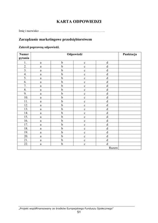 „Projekt współfinansowany ze środków Europejskiego Funduszu Społecznego”
51
KARTA ODPOWIEDZI
Imię i nazwisko ……………………………………………………..
Zarządzanie marketingowe przedsiębiorstwem
Zakreśl poprawną odpowiedź.
Numer
pytania
Odpowiedź Punktacja
1. a b c d
2. a b c d
3. a b c d
4. a b c d
5. a b c d
6. a b c d
7. a b c d
8. a b c d
9. a b c d
10. a b c d
11. a b c d
12. a b c d
13. a b c d
14. a b c d
15. a b c d
16. a b c d
17. a b c d
18. a b c d
19. a b c d
20. a b c d
21. a b c d
22. a b c d
Razem
 