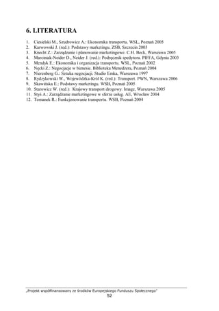 „Projekt współfinansowany ze środków Europejskiego Funduszu Społecznego”
52
6. LITERATURA
1. Ciesielski M., Szudrowicz A.: Ekonomika transportu. WSL, Poznań 2005
2. Karwowski J. (red.): Podstawy marketingu. ZSB, Szczecin 2003
3. Knecht Z.: Zarządzanie i planowanie marketingowe. C.H. Beck, Warszawa 2005
4. Marciniak-Neider D., Neider J. (red.): Podręcznik spedytora. PIFFA, Gdynia 2003
5. Mendyk E.: Ekonomika i organizacja transportu. WSL, Poznań 2002
6. Nęcki Z.: Negocjacje w biznesie. Biblioteka Menedżera, Poznań 2004
7. Nierenberg G.: Sztuka negocjacji. Studio Emka, Warszawa 1997
8. Rydzykowski W., Wojewódzka-Król K. (red.): Transport. PWN, Warszawa 2006
9. Skawińska E.: Podstawy marketingu. WSB, Poznań 2005
10. Starowicz W. (red.): Krajowy transport drogowy. Image, Warszawa 2005
11. Styś A.: Zarządzanie marketingowe w sferze usług. AE, Wrocław 2004
12. Tomanek R.: Funkcjonowanie transportu. WSB, Poznań 2004
 