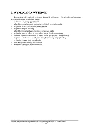 „Projekt współfinansowany ze środków Europejskiego Funduszu Społecznego”
5
2. WYMAGANIA WSTĘPNE
Przystępując do realizacji programu jednostki modułowej „Zarządzanie marketingowe
przedsiębiorstwem” powinieneś umieć:
− definiować pojęcia popyt i podaż,
− charakteryzować czynniki kształtujące wielkość popytu i podaży,
− wyjaśniać prawo popytu oraz prawo podaży,
− wyjaśniać pojęcie potrzeby,
− charakteryzować potrzeby niższego i wyższego rzędu,
− wyjaśniać pojęcie usługa, w tym usługa spedycyjna i transportowa,
− określać czynniki wpływające na jakość usługi spedycyjnej i transportowej,
− wyjaśniać i zastosować zasady skutecznej komunikacji międzyludzkiej,
− wyjaśniać pojęcie i rolę zarządzania,
− charakteryzować funkcje zarządzania,
− korzystać z różnych źródeł informacji.
 