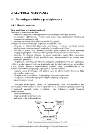 „Projekt współfinansowany ze środków Europejskiego Funduszu Społecznego”
7
4. MATERIAŁ NAUCZANIA
4.1. Marketingowe działanie przedsiębiorstwa
4.1.1. Materiał nauczania
Rola marketingu w gospodarce rynkowej
Marketing można rozpatrywać jako:
− cel filozofii zarządzania, w której punktem wyjściowym jest klient i jego potrzeby,
− systematyczne oddziaływanie i kształtowanie rynku przez marketing-mix (kombinację
instrumentów marketingowych),
− systematyczne planowanie przebiegu procesów decyzyjnych.
Istnieje wiele definicji marketingu. Przytoczyć można kilka z nich:
− Marketing to odpowiednie planowanie, koordynacja i kontrola wszystkich działań
przedsiębiorstwa ukierunkowanych na aktualne i potencjalne rynki zbytu,
− Marketing to proces, dzięki któremu jednostki i grupy uzyskują to, czego potrzebują
i pragną osiągnąć przez tworzenie, oraz wzajemną wymianę produktów oraz wartości,
− Marketing to strategia działania na rynku oznaczająca odpowiednie planowanie,
koordynację wszystkich działań przedsiębiorstwa, ukierunkowanych na aktualne oraz
potencjalne rynki zbytu.
Współczesny marketing jest filozofią zarządzania przedsiębiorstwem czy organizacją,
w której na plan pierwszy wysuwają się potrzeby tych, do których adresowany jest produkt,
a więc klientów. Koncepcja marketingowego działania każdego przedsiębiorstwa, w tym
również transportowo-spedycyjnego, oparta jest na czterech zasadach:
− określenie rynku docelowego, czyli zdecydowaniu do jakich klientów kierowane będą
oferty obsługi spedycyjnej,
− zidentyfikowanie potrzeb klienta dysponującego ładunkiem do przesłania,
− koordynacja działań marketingowych w obrębie całej firmy spedycyjnej,
− zapewnienie rentowności.
Koncepcja marketingowa zakłada, że najważniejszym celem przedsiębiorstwa jest
zaspokajanie potrzeb klientów w sposób lepszy niż robi to konkurencja. Opierając się na wyżej
wymienionych zasadach, można wyodrębnić trzy podstawowe zasady koncepcji
marketingowych:
− orientacja na nabywcę,
− integracja działań marketingowych,
− dążenie do zysku w długim okresie.
Rys. 1. Organizacja zorientowana marketingowo, [1, s. 145]
 