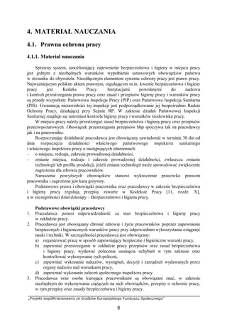 „Projekt współfinansowany ze środków Europejskiego Funduszu Społecznego”
8
4. MATERIAŁ NAUCZANIA
4.1. Prawna ochrona pracy
4.1.1. Materiał nauczania
Sprawny system, umożliwiający zapewnienie bezpieczeństwa i higieny w miejscu pracy
jest jednym z niezbędnych warunków wypełnienia ustawowych obowiązków państwa
w stosunku do obywatela. Nieodłącznym elementem systemu ochrony pracy jest prawo pracy.
Najważniejszym polskim aktem prawnym, regulującym m.in. kwestie bezpieczeństwa i higieny
pracy jest Kodeks Pracy. Instytucjami powołanymi do nadzoru
i kontroli przestrzegania prawa pracy oraz zasad i przepisów higieny pracy i warunków pracy
są przede wszystkim: Państwowa Inspekcja Pracy (PIP) oraz Państwowa Inspekcja Sanitarna
(PIS). Gwarancją niezawisłości tej inspekcji jest podporządkowanie jej bezpośrednio Radzie
Ochrony Pracy, działającej przy Sejmie RP. W zakresie działań Państwowej Inspekcji
Sanitarnej znajduje się natomiast kontrola higieny pracy i warunków środowiska pracy.
W miejscu pracy należy przestrzegać zasad bezpieczeństwa i higieny pracy oraz przepisów
przeciwpożarowych. Obowiązek przestrzegania przepisów bhp spoczywa tak na pracodawcy
jak i na pracowniku.
Rozpoczynając działalność pracodawca jest obowiązany zawiadomić w terminie 30 dni od
dnia rozpoczęcia działalności właściwego państwowego inspektora sanitarnego
i właściwego inspektora pracy o następujących zdarzeniach:
– o miejscu, rodzaju, zakresie prowadzonej działalności,
– zmianie miejsca, rodzaju i zakresie prowadzonej działalności, zwłaszcza zmianie
technologii lub profilu produkcji, jeżeli zmiana technologii może spowodować zwiększenie
zagrożenia dla zdrowia pracowników.
Naruszenie powyższych obowiązków stanowi wykroczenie przeciwko prawom
pracownika i zagrożone jest karą grzywny.
Podstawowe prawa i obowiązki pracownika oraz pracodawcy w zakresie bezpieczeństwa
i higieny pracy regulują przepisy zawarte w Kodeksie Pracy [11, rozdz. X],
a w szczególności dział dziesiąty – Bezpieczeństwo i higiena pracy.
Podstawowe obowiązki pracodawcy
1. Pracodawca ponosi odpowiedzialność za stan bezpieczeństwa i higieny pracy
w zakładzie pracy.
2. Pracodawca jest obowiązany chronić zdrowie i życie pracowników poprzez zapewnienie
bezpiecznych i higienicznych warunków pracy przy odpowiednim wykorzystaniu osiągnięć
nauki i techniki. W szczególności pracodawca jest obowiązany:
a) organizować pracę w sposób zapewniający bezpieczne i higieniczne warunki pracy,
b) zapewniać przestrzeganie w zakładzie pracy przepisów oraz zasad bezpieczeństwa
i higieny pracy, wydawać polecenia usunięcia uchybień w tym zakresie oraz
kontrolować wykonywanie tych poleceń,
c) zapewniać wykonanie nakazów, wystąpień, decyzji i zarządzeń wydawanych przez
organy nadzoru nad warunkami pracy,
d) zapewniać wykonanie zaleceń społecznego inspektora pracy.
3. Pracodawca oraz osoba kierująca pracownikami są obowiązani znać, w zakresie
niezbędnym do wykonywania ciążących na nich obowiązków, przepisy o ochronie pracy,
w tym przepisy oraz zasady bezpieczeństwa i higieny pracy.
 