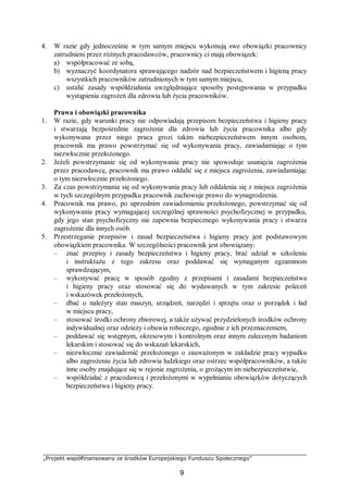 „Projekt współfinansowany ze środków Europejskiego Funduszu Społecznego”
9
4. W razie gdy jednocześnie w tym samym miejscu wykonują swe obowiązki pracownicy
zatrudnieni przez różnych pracodawców, pracownicy ci mają obowiązek:
a) współpracować ze sobą,
b) wyznaczyć koordynatora sprawującego nadzór nad bezpieczeństwem i higieną pracy
wszystkich pracowników zatrudnionych w tym samym miejscu,
c) ustalić zasady współdziałania uwzględniające sposoby postępowania w przypadku
wystąpienia zagrożeń dla zdrowia lub życia pracowników.
Prawa i obowiązki pracownika
1. W razie, gdy warunki pracy nie odpowiadają przepisom bezpieczeństwa i higieny pracy
i stwarzają bezpośrednie zagrożenie dla zdrowia lub życia pracownika albo gdy
wykonywana przez niego praca grozi takim niebezpieczeństwem innym osobom,
pracownik ma prawo powstrzymać się od wykonywania pracy, zawiadamiając o tym
niezwłocznie przełożonego.
2. Jeżeli powstrzymanie się od wykonywania pracy nie spowoduje usunięcia zagrożenia
przez pracodawcę, pracownik ma prawo oddalić się z miejsca zagrożenia, zawiadamiając
o tym niezwłocznie przełożonego.
3. Za czas powstrzymania się od wykonywania pracy lub oddalenia się z miejsca zagrożenia
w tych szczególnym przypadku pracownik zachowuje prawo do wynagrodzenia.
4. Pracownik ma prawo, po uprzednim zawiadomieniu przełożonego, powstrzymać się od
wykonywania pracy wymagającej szczególnej sprawności psychofizycznej w przypadku,
gdy jego stan psychofizyczny nie zapewnia bezpiecznego wykonywania pracy i stwarza
zagrożenie dla innych osób.
5. Przestrzeganie przepisów i zasad bezpieczeństwa i higieny pracy jest podstawowym
obowiązkiem pracownika. W szczególności pracownik jest obowiązany:
– znać przepisy i zasady bezpieczeństwa i higieny pracy, brać udział w szkoleniu
i instruktażu z tego zakresu oraz poddawać się wymaganym egzaminom
sprawdzającym,
– wykonywać pracę w sposób zgodny z przepisami i zasadami bezpieczeństwa
i higieny pracy oraz stosować się do wydawanych w tym zakresie poleceń
i wskazówek przełożonych,
– dbać o należyty stan maszyn, urządzeń, narzędzi i sprzętu oraz o porządek i ład
w miejscu pracy,
– stosować środki ochrony zbiorowej, a także używać przydzielonych środków ochrony
indywidualnej oraz odzieży i obuwia roboczego, zgodnie z ich przeznaczeniem,
– poddawać się wstępnym, okresowym i kontrolnym oraz innym zaleconym badaniom
lekarskim i stosować się do wskazań lekarskich,
– niezwłocznie zawiadomić przełożonego o zauważonym w zakładzie pracy wypadku
albo zagrożeniu życia lub zdrowia ludzkiego oraz ostrzec współpracowników, a także
inne osoby znajdujące się w rejonie zagrożenia, o grożącym im niebezpieczeństwie,
– współdziałać z pracodawcą i przełożonymi w wypełnianiu obowiązków dotyczących
bezpieczeństwa i higieny pracy.
 