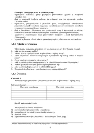 „Projekt współfinansowany ze środków Europejskiego Funduszu Społecznego”
10
Obowiązki kierującego pracą w zakładzie pracy:
– organizować stanowiska pracy podległych pracowników zgodnie z przepisami
i zasadami bhp,
– dbać o sprawność środków ochrony indywidualnej oraz ich stosowanie zgodnie
z przeznaczeniem,
– organizować, przygotowywać i prowadzić prace, uwzględniające zabezpieczenie
pracowników przed wypadkami przy pracy, chorobami zawodowymi i innymi chorobami
związanymi z warunkami środowiska pracy,
– dbać o bezpieczny i higieniczny stan pomieszczeń pracy i wyposażenie techniczne,
o sprawność środków ochrony zbiorowej i ich stosowanie zgodnie z przeznaczeniem,
– egzekwować przestrzeganie przez pracowników przepisów i zasad bezpieczeństwa
i higieny pracy,
– zapewnić wykonanie zaleceń lekarza sprawującego opiekę zdrowotną nad pracownikami.
4.1.2. Pytania sprawdzające
Odpowiadając na pytania, sprawdzisz, czy jesteś przygotowany do wykonania ćwiczeń.
1. Jakie instytucje nadzorują bhp?
2. Jaki akt prawny reguluje kwestię bezpieczeństwa i higieny pracy?
3. Jakich czynności i zachowań niezgodnych z przepisami bhp należy unikać w miejscu
pracy?
4. Czego należy przestrzegać w miejscu pracy?
5. Jakie są zadania pracownika i pracodawcy w zakresie bezpieczeństwa i higieny pracy?
6. Na kim spoczywa obowiązek przestrzegania przepisów bhp?
7. Jakie są obowiązki pracodawcy w zakresie bhp i ppoż?
8. Do czego jest zobowiązany pracodawca rozpoczynający działalność?
4.1.3. Ćwiczenia
Ćwiczenie 1
Wskaż obowiązki pracownika i pracodawcy w zakresie bezpieczeństwa i higieny pracy.
Tabela do ćwiczenia 1
Obowiązki pracodawcy Obowiązki pracownika
Sposób wykonania ćwiczenia
Aby wykonać ćwiczenie, powinieneś:
1) rozróżnić obowiązki pracownika i pracodawcy,
2) przeanalizować obowiązki pracownika i pracodawcy,
3) wypełnić tabelę,
4) zaprezentować obowiązki pracownika i pracodawcy na forum grupy.
 