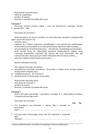 „Projekt współfinansowany ze środków Europejskiego Funduszu Społecznego”
11
Wyposażenie stanowiska pracy:
– tabela do uzupełnienia ,
– przybory do pisania,
– literatura z rozdziału 6 poradnika dla ucznia.
Ćwiczenie 2
Przeczytaj uważnie poniższe zdania i oceń ich prawdziwość oznaczając literami:
P – prawda lub F – fałsz
Karta pracy do ćwiczenia 2
Jeżeli pracodawca nie stwarza warunków na stanowisku pracy zgodnych z przepisami bhp
i ppoż. pracownik ma prawo do:
− ucieczki z pracy__,
− oddalenia się z miejsca zagrożenia (zawiadamiając o tym niezwłocznie przełożonego),
jeżeli pomimo powstrzymania się od wykonywania pracy zagrożenie nadal występuje __,
− powstrzymania się od wykonywania pracy – niezwłocznie zawiadamiając przełożonego) –
jeżeli warunki pracy nie odpowiadają przepisom bezpieczeństwa i higieny pracy
i stwarzają bezpośrednie zagrożenie dla zdrowia lub życia pracownika, albo gdy
wykonywana przez niego praca grozi takim niebezpieczeństwom innym osobom __,
− pracy bez względu na brak bezpieczeństwa pracy __.
Sposób wykonania ćwiczenia
Aby wykonać ćwiczenie, powinieneś:
1) przeanalizować obowiązki pracodawcy i pracownika w miejscu pracy stosując przepisy
bezpieczeństwa i higieny pracy,
2) wypełnić kartę pracy – do ćwiczenia 2,
3) przedyskutować na forum grupy swoją opinię.
Wyposażenie stanowiska pracy:
– karta pracy do ćwiczenia 2,
– przybory do pisania,
– literatura z rozdziału 6 poradnika dla ucznia.
Ćwiczenie 3
Określ obowiązki pracownika i pracodawcy stawiając X w odpowiednim kwadracie.
Uzasadnij wybraną odpowiedź.
Karta pracy do ćwiczenia 3
Tak Nie
1. Czy pracodawca ma obowiązki w zakresie bhp w stosunku do
pracownika?
Jakie?.......................................................................................................
...  
2. Czy pracownik rozpoczynając pracę musi być zapoznany z przepisami
bhp?
Dlaczego?................................................................................................
...  
 