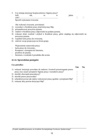 „Projekt współfinansowany ze środków Europejskiego Funduszu Społecznego”
12
3. Czy istnieją instytucje bezpieczeństwa i higieny pracy?
Jeśli tak, to w jakim
celu?...........................................................................  
Sposób wykonania ćwiczenia
Aby wykonać ćwiczenie, powinieneś:
1) wyszukać w Kodeksie pracy dział dotyczący bhp,
2) przeanalizować powyższe pytania,
3) znaleźć w Kodeksie pracy odpowiedzi na podane pytania,
4) wskazać dział, rozdział i artykuł w Kodeksie pracy, gdzie znajdują się odpowiedzi na
powyższe pytania,
5) wypełnić kartę pracy do ćwiczenia,
6) omówić swoje propozycje na forum grupy.
Wyposażenie stanowiska pracy:
– karta pracy do ćwiczenia ,
– Komputer z dostępem do Internetu,
– przybory do pisania,
– literatura z rozdziału 6 poradnika dla ucznia.
4.1.4. Sprawdzian postępów
Czy potrafisz:
Tak Nie
1) wskazać instytucje powołane do nadzoru i kontroli przestrzegania prawa
pracy oraz zasad i przepisów higieny pracy i warunków pracy?  
2) określić obowiązki pracodawcy?  
3) określić prawa pracownika?  
4) scharakteryzować jak należy wykonywać pracę zgodnie z przepisami bhp?  
5) wskazać akty prawne dotyczące bhp?  
 
