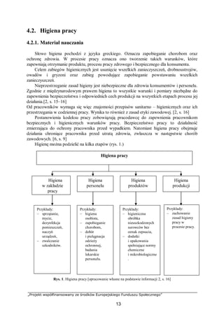 „Projekt współfinansowany ze środków Europejskiego Funduszu Społecznego”
13
Higiena pracy
4.2. Higiena pracy
4.2.1. Materiał nauczania
Słowo higiena pochodzi z języka greckiego. Oznacza zapobieganie chorobom oraz
ochronę zdrowia. W procesie pracy oznacza ono tworzenie takich warunków, które
zapewniają otrzymanie produktu, procesu pracy zdrowego i bezpiecznego dla konsumenta.
Celem zabiegów higienicznych jest usunięcie wszelkich zanieczyszczeń, drobnoustrojów,
owadów i gryzoni oraz zabieg powodujące zapobieganie powstawaniu wszelkich
zanieczyszczeń.
Nieprzestrzeganie zasad higieny jest niebezpieczne dla zdrowia konsumentów i personelu.
Zgodnie z międzynarodowym prawem higiena to wszystkie warunki i pomiary niezbędne do
zapewnienia bezpieczeństwa i odpowiednich cech produkcji na wszystkich etapach procesu jej
działania.[2, s. 15–16]
Od pracowników wymaga się więc znajomości przepisów sanitarno – higienicznych oraz ich
przestrzegania w codziennej pracy. Wynika to również z zasad etyki zawodowej. [2, s. 16]
Postanowienia kodeksu pracy zobowiązują pracodawcę do zapewnienia pracownikom
bezpiecznych i higienicznych warunków pracy. Bezpieczeństwo pracy to działalność
zmierzająca do ochrony pracownika przed wypadkiem. Natomiast higiena pracy obejmuje
działania chroniące pracownika przed utratą zdrowia, zwłaszcza w następstwie chorób
zawodowych. [6, s. 9]
Higienę można podzielić na kilka etapów (rys. 1.)
Rys. 1. Higiena pracy [opracowanie własne na podstawie informacji 2, s. 16]
Higiena
w zakładzie
pracy
Higiena
personelu
Higiena
produktów
Przykłady:
– sprzątanie,
mycie,
dezynfekcja
pomieszczeń,
naczyń
urządzeń,
– zwalczanie
szkodników.
Przykłady:
– higieniczna
obróbka
nieuszkodzonych
surowców bez
oznak zepsucia,
– dodatki
i opakowania
spełniające normy
chemiczne
i mikrobiologiczne
.
Przykłady:
– higiena
osobista,
– zapobieganie
chorobom,
– dobór
i pielęgnacja
odzieży
ochronnej,
badania
lekarskie
personelu.
Higiena
produkcji
Przykłady:
– zachowanie
zasad higieny
pracy w
procesie pracy.
 