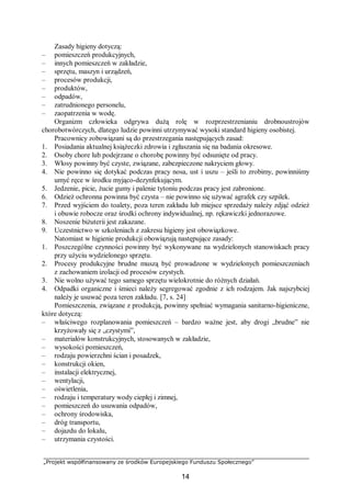 „Projekt współfinansowany ze środków Europejskiego Funduszu Społecznego”
14
Zasady higieny dotyczą:
– pomieszczeń produkcyjnych,
– innych pomieszczeń w zakładzie,
– sprzętu, maszyn i urządzeń,
– procesów produkcji,
– produktów,
– odpadów,
– zatrudnionego personelu,
– zaopatrzenia w wodę.
Organizm człowieka odgrywa dużą rolę w rozprzestrzenianiu drobnoustrojów
chorobotwórczych, dlatego ludzie powinni utrzymywać wysoki standard higieny osobistej.
Pracownicy zobowiązani są do przestrzegania następujących zasad:
1. Posiadania aktualnej książeczki zdrowia i zgłaszania się na badania okresowe.
2. Osoby chore lub podejrzane o chorobę powinny być odsunięte od pracy.
3. Włosy powinny być czyste, związane, zabezpieczone nakryciem głowy.
4. Nie powinno się dotykać podczas pracy nosa, ust i uszu – jeśli to zrobimy, powinniśmy
umyć ręce w środku myjąco-dezynfekującym.
5. Jedzenie, picie, żucie gumy i palenie tytoniu podczas pracy jest zabronione.
6. Odzież ochronna powinna być czysta – nie powinno się używać agrafek czy szpilek.
7. Przed wyjściem do toalety, poza teren zakładu lub miejsce sprzedaży należy zdjąć odzież
i obuwie robocze oraz środki ochrony indywidualnej, np. rękawiczki jednorazowe.
8. Noszenie biżuterii jest zakazane.
9. Uczestnictwo w szkoleniach z zakresu higieny jest obowiązkowe.
Natomiast w higienie produkcji obowiązują następujące zasady:
1. Poszczególne czynności powinny być wykonywane na wydzielonych stanowiskach pracy
przy użyciu wydzielonego sprzętu.
2. Procesy produkcyjne brudne muszą być prowadzone w wydzielonych pomieszczeniach
z zachowaniem izolacji od procesów czystych.
3. Nie wolno używać tego samego sprzętu wielokrotnie do różnych działań.
4. Odpadki organiczne i śmieci należy segregować zgodnie z ich rodzajem. Jak najszybciej
należy je usuwać poza teren zakładu. [7, s. 24]
Pomieszczenia, związane z produkcją, powinny spełniać wymagania sanitarno-higieniczne,
które dotyczą:
– właściwego rozplanowania pomieszczeń – bardzo ważne jest, aby drogi „brudne” nie
krzyżowały się z „czystymi”,
– materiałów konstrukcyjnych, stosowanych w zakładzie,
– wysokości pomieszczeń,
– rodzaju powierzchni ścian i posadzek,
– konstrukcji okien,
– instalacji elektrycznej,
– wentylacji,
– oświetlenia,
– rodzaju i temperatury wody ciepłej i zimnej,
– pomieszczeń do usuwania odpadów,
– ochrony środowiska,
– dróg transportu,
– dojazdu do lokalu,
– utrzymania czystości.
 