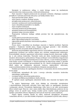 „Projekt współfinansowany ze środków Europejskiego Funduszu Społecznego”
15
Sprzątanie to podstawowy zabieg, w czasie którego usuwa się mechanicznie
z powierzchni różne zanieczyszczenia, wśród nich drobnoustroje.
Duże znaczenie w higienie pomieszczeń ma sprzątanie codzienne, obejmujące czynności
porządkowe wykonane pod koniec dnia pracy i po każdej zmianie. Są to:
– mycie powierzchni stołów, blatów,
– mycie maszyn, urządzeń, drobnego sprzętu,
– porządkowanie pomieszczeń i stanowisk pracy,
– usuwanie z pomieszczeń resztek produkcyjnych,
– mycie i dezynfekcja pojemników na odpadki,
– mycie urządzeń sanitarnych,
– wietrzenie pomieszczeń produkcyjnych,
– sprzątanie pomieszczeń konsumenckich,
– sprzątanie całego otoczenia zakładu.
Wyposażenie techniczne każdego zakładu powinno być tak zaprojektowane, aby
zapewniało:
– wysoką jakość powierzchni procesu pracy,
– dobór odpowiednich połączeń i uszczelnień,
– odpowiedni sposób ustawienia i mocowania do podłoża,
– łatwość mycia.
Proces mycia i dezynfekcji ma decydujące znaczenie w higienie produkcji. Zapewnia
przyjemne i bezpieczne warunki pracy, mogące przyciągać gryzonie i inne szkodniki,
zapobiega awariom, korzystnie działa na klientów [2, s. 28].
Skuteczne przeciwdziałanie zagrożeniom zdrowia i życia ludności, charakterystycznym dla
współczesnej cywilizacji jest możliwe jedynie przy szerokim zaangażowaniu społecznym.
Przeciwdziałanie obecnym zagrożeniom zdrowotnym wymaga bowiem zbiorowego wysiłku,
np. w celu ochrony środowiska. Niezwykle ważne jest także, kształtowanie pożądanych
nawyków zdrowotnych w społeczeństwie. Postęp cywilizacji i wzrost dobrobytu mogą bowiem
stać się czynnikiem działającym destruktywnie na nasze zdrowie, o czym świadczą przykłady z
wielu krajów wysoko rozwiniętych, w których pojawiają się niekorzystne zmiany w sposobie
życia mieszkańców, sprzyjające upowszechnienie się, tzw. chorób cywilizacyjnych. Do zmian
takich należy np. zmniejszona aktywność ruchowa, nieprawidłowe odżywianie,
rozpowszechnienie palenia tytoniu czy nadmierne obciążenie neuropsychiczne.
Działanie prowadzące do zapobiegania chorobom i wzmacniania zdrowia można podzielić
na trzy grupy:
– kształtowanie optymalnych dla życia i rozwoju człowieka warunków środowiska
materialnego i społecznego,
– rozwijanie kultury zdrowotnej społeczeństwa,
– rozwijanie profilaktycznej działalności służby zdrowia.
W ogólnym zarysie zapobiegania zakażeniom bardzo duże znaczenie ma higiena trybu
życia.
Na pojęcie higienicznego trybu życia składają się różnorodne uświadomione
i nieuświadomione zachowania człowieka, które mają wpływ na zapobieganie chorobom
i polepszanie zdrowia. Prowadzenie higienicznego trybu życia to nie tylko przestrzeganie
zbioru ścisłych reguł. Musi iść z nim w parze daleko idąca indywidualizacja, ponieważ nie ma
jednego wzoru na sposób życia. Istnieją wszakże pewne wspólne zasady postępowania
zgodnie z potrzebami zdrowia. Higieniczny tryb życia nie może być czymś uciążliwym.
Pojęcie higieny osobistej określa się całość zachowań sprzyjających utrzymaniu
i umacnianiu zdrowia, w tym także działań związanych z utrzymaniem czystości ciała, odzieży i
 