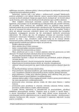 „Projekt współfinansowany ze środków Europejskiego Funduszu Społecznego”
16
najbliższego otoczenia, z doborem odzieży i obuwia pod kątem ich właściwości zdrowotnych,
z higienicznym przyrządzaniem posiłków.
Zachowanie czystości było i jest jednym z podstawowych wymagań higienicznych,
ponieważ uchybienia w tym zakresie stanowiły i jeszcze stanowią bardzo istotną przyczynę
szerzenia się chorób zakaźnych. Istnieje np. pojęcie chorób „brudnych rąk”, do których zalicza
się dur brzuszny, czerwonkę i inne choroby przewodu pokarmowego o podłożu zakaźnym.
Obok względów estetycznych utrzymanie czystości skóry ma istotne znaczenie
higieniczne, przyczyniające się do prawidłowego jej funkcjonowania jako powłoki ochronnej.
Źle utrzymana skóra, zwłaszcza rąk, zaniedbane włosy czy paznokcie mogą stanowić
doskonałe podłoże dla rozwoju drobnoustrojów chorobotwórczych. Wyrobienie nawyku mycia
rąk już od wczesnych lat stanowi ważny sprawdzian kultury zdrowotnej i ogólnej. Troska o
skórę rąk nakazuje stosowanie ochronnych rękawic przy wykonywaniu prac szczególnie
brudzących, wymagających moczenia rąk lub stwarzających możliwości powstawania
mikrourazów. Do ochrony rąk oraz ich pielęgnacji wskazane jest stosowanie kremów
ochronnych i odżywczych. Uchybienia w pielęgnacji rąk i stóp oraz mikrourazy, na które
narażone są stopy i ręce, stosunkowo często przyczyniają się do rozwoju zakażeń.
Powstawaniu grzybicy naskórkowej i drożdży, zwłaszcza w przestrzeniach międzypalcowych,
sprzyja maceracja naskórka pod wpływem wilgoci, np. pocenia się.
Źródłem zakażenia mogą być:
– ludzie zakaźnie chorzy i chore zwierzęta,
– ludzie i zwierzęta będące nosicielami zarazków,
– zwłoki ludzki lub zwierząt krótko po śmierci.
Okres zaraźliwości jest to czas, w którym zakażenie może być przenoszone na ludzi
zdrowych. W różnych chorobach zakaźnych okres ten ma różną długość.
Do grupy dróg bezpośredniego szerzenia się zakażeń należą:
– bezpośrednia styczność z chorym lub nosicielem przy pocałunkach, podczas pielęgnacji
i leczenia chorych,
– bezpośrednia styczność z chorym zwierzęciem (np. ukąszenia, zadrapania),
– droga łożyskowa (wrodzone postacie chorób, np. różyczka, toksoplazmoza),
– zakażenie własnymi pasożytami (np. jajami owsika przenoszonymi na własnych rękach do
ust).
Do chorób pośredniego szerzenia zakażeń należą:
– droga powietrzna, najczęściej kropelkowa, gdy zarazki dostają się do dróg oddechowych
wraz z kropelkami wydzielin od chorych podczas kaszlu, kichania, głośnego mówienia,
– droga pokarmowa i wodna, przez zakażone pokarmy, przez zakażoną wodę, przy czym
dochodzi czasem do dużych epidemii o szczególnej dynamice,
– zakażenie poprzez glebę, w której znajdują się zarazki, zwykle w postaci przetrwalnikowej
(np. tężca, jaja pasożytów wielokomórkowych),
– przenoszenie przez stawonogi, głównie owady, ale także przez kleszcze i rzadziej
roztocze,
– przenoszenie przez przedmioty w otoczeniu człowieka (zakażona bielizna osobista,
pościelowa, środki toaletowe, książki, zabawki dziecięce).
Czynniki obronne zakażeniom są ukierunkowane na przeciwdziałanie szkodliwej
działalności poszczególnych zarazków. Organizm może je uzyskać w sposób bierny –
w okresie niemowlęcym przeciwciała z mleka matki, później swoiste przeciwciała we
wstrzyknięciach surowicy odpornościowej oraz w sposób czynny naturalny – przechorowanie i
zakażenie bezobjawowe albo sztuczne – wytworzenie w organizmie odporności swoistej
poprzez szczepionki.
 