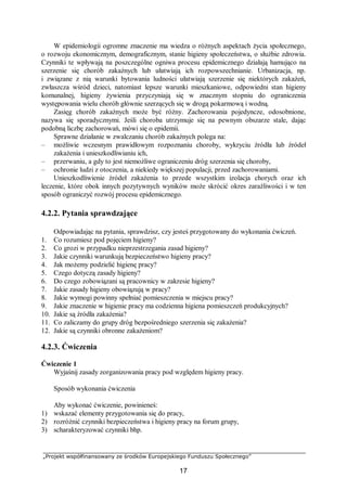 „Projekt współfinansowany ze środków Europejskiego Funduszu Społecznego”
17
W epidemiologii ogromne znaczenie ma wiedza o różnych aspektach życia społecznego,
o rozwoju ekonomicznym, demograficznym, stanie higieny społeczeństwa, o służbie zdrowia.
Czynniki te wpływają na poszczególne ogniwa procesu epidemicznego działają hamująco na
szerzenie się chorób zakaźnych lub ułatwiają ich rozpowszechnianie. Urbanizacja, np.
i związane z nią warunki bytowania ludności ułatwiają szerzenie się niektórych zakażeń,
zwłaszcza wśród dzieci, natomiast lepsze warunki mieszkaniowe, odpowiedni stan higieny
komunalnej, higieny żywienia przyczyniają się w znacznym stopniu do ograniczenia
występowania wielu chorób głównie szerzących się w drogą pokarmową i wodną.
Zasięg chorób zakaźnych może być różny. Zachorowania pojedyncze, odosobnione,
nazywa się sporadycznymi. Jeśli choroba utrzymuje się na pewnym obszarze stale, dając
podobną liczbę zachorowań, mówi się o epidemii.
Sprawne działanie w zwalczaniu chorób zakaźnych polega na:
– możliwie wczesnym prawidłowym rozpoznaniu choroby, wykryciu źródła lub źródeł
zakażenia i unieszkodliwianiu ich,
– przerwaniu, a gdy to jest niemożliwe ograniczeniu dróg szerzenia się choroby,
– ochronie ludzi z otoczenia, a niekiedy większej populacji, przed zachorowaniami.
Unieszkodliwienie źródeł zakażenia to przede wszystkim izolacja chorych oraz ich
leczenie, które obok innych pozytywnych wyników może skrócić okres zaraźliwości i w ten
sposób ograniczyć rozwój procesu epidemicznego.
4.2.2. Pytania sprawdzające
Odpowiadając na pytania, sprawdzisz, czy jesteś przygotowany do wykonania ćwiczeń.
1. Co rozumiesz pod pojęciem higieny?
2. Co grozi w przypadku nieprzestrzegania zasad higieny?
3. Jakie czynniki warunkują bezpieczeństwo higieny pracy?
4. Jak możemy podzielić higienę pracy?
5. Czego dotyczą zasady higieny?
6. Do czego zobowiązani są pracownicy w zakresie higieny?
7. Jakie zasady higieny obowiązują w pracy?
8. Jakie wymogi powinny spełniać pomieszczenia w miejscu pracy?
9. Jakie znaczenie w higienie pracy ma codzienna higiena pomieszczeń produkcyjnych?
10. Jakie są źródła zakażenia?
11. Co zaliczamy do grupy dróg bezpośredniego szerzenia się zakażenia?
12. Jakie są czynniki obronne zakażeniom?
4.2.3. Ćwiczenia
Ćwiczenie 1
Wyjaśnij zasady zorganizowania pracy pod względem higieny pracy.
Sposób wykonania ćwiczenia
Aby wykonać ćwiczenie, powinieneś:
1) wskazać elementy przygotowania się do pracy,
2) rozróżnić czynniki bezpieczeństwa i higieny pracy na forum grupy,
3) scharakteryzować czynniki bhp.
 