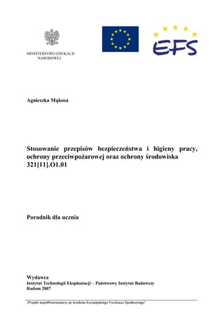 „Projekt współfinansowany ze środków Europejskiego Funduszu Społecznego”
MINISTERSTWO EDUKACJI
NARODOWEJ
Agnieszka Mąkosa
Stosowanie przepisów bezpieczeństwa i higieny pracy,
ochrony przeciwpożarowej oraz ochrony środowiska
321[11].O1.01
Poradnik dla ucznia
Wydawca
Instytut Technologii Eksploatacji – Państwowy Instytut Badawczy
Radom 2007
 