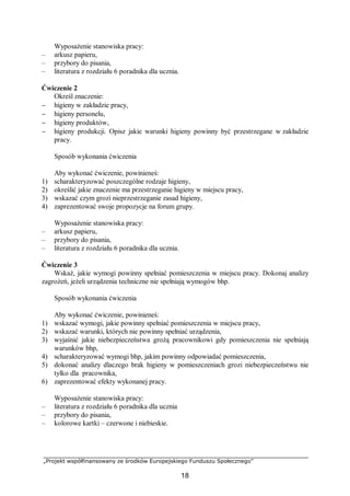 „Projekt współfinansowany ze środków Europejskiego Funduszu Społecznego”
18
Wyposażenie stanowiska pracy:
– arkusz papieru,
– przybory do pisania,
– literatura z rozdziału 6 poradnika dla ucznia.
Ćwiczenie 2
Określ znaczenie:
− higieny w zakładzie pracy,
− higieny personelu,
− higieny produktów,
− higieny produkcji. Opisz jakie warunki higieny powinny być przestrzegane w zakładzie
pracy.
Sposób wykonania ćwiczenia
Aby wykonać ćwiczenie, powinieneś:
1) scharakteryzować poszczególne rodzaje higieny,
2) określić jakie znaczenie ma przestrzeganie higieny w miejscu pracy,
3) wskazać czym grozi nieprzestrzeganie zasad higieny,
4) zaprezentować swoje propozycje na forum grupy.
Wyposażenie stanowiska pracy:
– arkusz papieru,
– przybory do pisania,
– literatura z rozdziału 6 poradnika dla ucznia.
Ćwiczenie 3
Wskaż, jakie wymogi powinny spełniać pomieszczenia w miejscu pracy. Dokonaj analizy
zagrożeń, jeżeli urządzenia techniczne nie spełniają wymogów bhp.
Sposób wykonania ćwiczenia
Aby wykonać ćwiczenie, powinieneś:
1) wskazać wymogi, jakie powinny spełniać pomieszczenia w miejscu pracy,
2) wskazać warunki, których nie powinny spełniać urządzenia,
3) wyjaśnić jakie niebezpieczeństwa grożą pracownikowi gdy pomieszczenia nie spełniają
warunków bhp,
4) scharakteryzować wymogi bhp, jakim powinny odpowiadać pomieszczenia,
5) dokonać analizy dlaczego brak higieny w pomieszczeniach grozi niebezpieczeństwu nie
tylko dla pracownika,
6) zaprezentować efekty wykonanej pracy.
Wyposażenie stanowiska pracy:
– literatura z rozdziału 6 poradnika dla ucznia
– przybory do pisania,
– kolorowe kartki – czerwone i niebieskie.
 