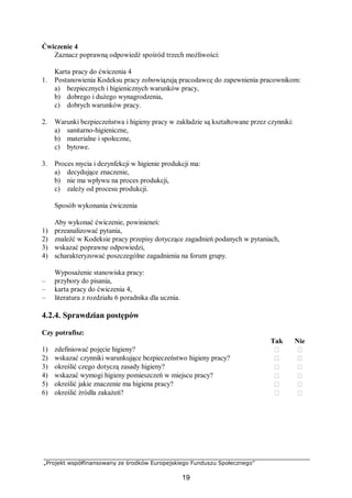 „Projekt współfinansowany ze środków Europejskiego Funduszu Społecznego”
19
Ćwiczenie 4
Zaznacz poprawną odpowiedź spośród trzech możliwości:
Karta pracy do ćwiczenia 4
1. Postanowienia Kodeksu pracy zobowiązują pracodawcę do zapewnienia pracownikom:
a) bezpiecznych i higienicznych warunków pracy,
b) dobrego i dużego wynagrodzenia,
c) dobrych warunków pracy.
2. Warunki bezpieczeństwa i higieny pracy w zakładzie są kształtowane przez czynniki:
a) sanitarno-higieniczne,
b) materialne i społeczne,
c) bytowe.
3. Proces mycia i dezynfekcji w higienie produkcji ma:
a) decydujące znaczenie,
b) nie ma wpływu na proces produkcji,
c) zależy od procesu produkcji.
Sposób wykonania ćwiczenia
Aby wykonać ćwiczenie, powinieneś:
1) przeanalizować pytania,
2) znaleźć w Kodeksie pracy przepisy dotyczące zagadnień podanych w pytaniach,
3) wskazać poprawne odpowiedzi,
4) scharakteryzować poszczególne zagadnienia na forum grupy.
Wyposażenie stanowiska pracy:
– przybory do pisania,
– karta pracy do ćwiczenia 4,
– literatura z rozdziału 6 poradnika dla ucznia.
4.2.4. Sprawdzian postępów
Czy potrafisz:
Tak Nie
1) zdefiniować pojęcie higieny?  
2) wskazać czynniki warunkujące bezpieczeństwo higieny pracy?  
3) określić czego dotyczą zasady higieny?  
4) wskazać wymogi higieny pomieszczeń w miejscu pracy?  
5) określić jakie znaczenie ma higiena pracy?  
6) określić źródła zakażeń?  
 
