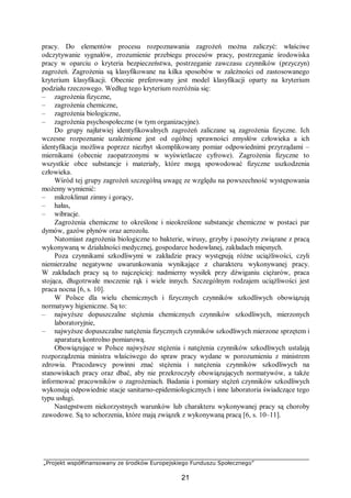 „Projekt współfinansowany ze środków Europejskiego Funduszu Społecznego”
21
pracy. Do elementów procesu rozpoznawania zagrożeń można zaliczyć: właściwe
odczytywanie sygnałów, zrozumienie przebiegu procesów pracy, postrzeganie środowiska
pracy w oparciu o kryteria bezpieczeństwa, postrzeganie zawczasu czynników (przyczyn)
zagrożeń. Zagrożenia są klasyfikowane na kilka sposobów w zależności od zastosowanego
kryterium klasyfikacji. Obecnie preferowany jest model klasyfikacji oparty na kryterium
podziału rzeczowego. Według tego kryterium rozróżnia się:
– zagrożenia fizyczne,
– zagrożenia chemiczne,
– zagrożenia biologiczne,
– zagrożenia psychospołeczne (w tym organizacyjne).
Do grupy najłatwiej identyfikowalnych zagrożeń zaliczane są zagrożenia fizyczne. Ich
wczesne rozpoznanie uzależnione jest od ogólnej sprawności zmysłów człowieka a ich
identyfikacja możliwa poprzez niezbyt skomplikowany pomiar odpowiednimi przyrządami –
miernikami (obecnie zaopatrzonymi w wyświetlacze cyfrowe). Zagrożenia fizyczne to
wszystkie obce substancje i materiały, które mogą spowodować fizyczne uszkodzenia
człowieka.
Wśród tej grupy zagrożeń szczególną uwagę ze względu na powszechność występowania
możemy wymienić:
– mikroklimat zimny i gorący,
– hałas,
– wibracje.
Zagrożenia chemiczne to określone i nieokreślone substancje chemiczne w postaci par
dymów, gazów płynów oraz aerozolu.
Natomiast zagrożenia biologiczne to bakterie, wirusy, grzyby i pasożyty związane z pracą
wykonywaną w działalności medycznej, gospodarce hodowlanej, zakładach mięsnych.
Poza czynnikami szkodliwymi w zakładzie pracy występują różne uciążliwości, czyli
niemierzalne negatywne uwarunkowania wynikające z charakteru wykonywanej pracy.
W zakładach pracy są to najczęściej: nadmierny wysiłek przy dźwiganiu ciężarów, praca
stojąca, długotrwałe moczenie rąk i wiele innych. Szczególnym rodzajem uciążliwości jest
praca nocna [6, s. 10].
W Polsce dla wielu chemicznych i fizycznych czynników szkodliwych obowiązują
normatywy higieniczne. Są to:
– najwyższe dopuszczalne stężenia chemicznych czynników szkodliwych, mierzonych
laboratoryjnie,
– najwyższe dopuszczalne natężenia fizycznych czynników szkodliwych mierzone sprzętem i
aparaturą kontrolno pomiarową.
Obowiązujące w Polsce najwyższe stężenia i natężenia czynników szkodliwych ustalają
rozporządzenia ministra właściwego do spraw pracy wydane w porozumieniu z ministrem
zdrowia. Pracodawcy powinni znać stężenia i natężenia czynników szkodliwych na
stanowiskach pracy oraz dbać, aby nie przekroczyły obowiązujących normatywów, a także
informować pracowników o zagrożeniach. Badania i pomiary stężeń czynników szkodliwych
wykonują odpowiednie stacje sanitarno-epidemiologicznych i inne laboratoria świadczące tego
typu usługi.
Następstwem niekorzystnych warunków lub charakteru wykonywanej pracy są choroby
zawodowe. Są to schorzenia, które mają związek z wykonywaną pracą [6, s. 10–11].
 