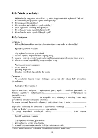 „Projekt współfinansowany ze środków Europejskiego Funduszu Społecznego”
22
4.3.2. Pytania sprawdzające
Odpowiadając na pytania, sprawdzisz, czy jesteś przygotowany do wykonania ćwiczeń.
1. Co rozumiesz pod pojęciem czynnik niebezpieczny?
2. Czym są czynniki szkodliwe?
3. Co rozumiesz pod pojęciem czynnik uciążliwy?
4. Jakie zagrożenia zaliczamy do fizycznych?
5. Co wchodzi w skład zagrożeń chemicznych?
6. Co wchodzi w skład zagrożeń biologicznych?
4.3.3. Ćwiczenia
Ćwiczenie 1
Zidentyfikuj czynniki gwarantujące bezpieczeństwo pracownika w zakresie bhp?
Sposób wykonania ćwiczenia
Aby wykonać ćwiczenie, powinieneś:
1) wskazać czynniki bezpieczeństwa i higieny pracy,
2) wskazać i omówić czynniki bezpieczeństwa i higieny pracy pracodawcy na forum grupy,
3) scharakteryzować czynniki bhp pracy w miejscu pracy.
Wyposażenie stanowiska pracy:
– arkusz papieru,
– przybory do pisania,
– literatura z rozdziału 6 poradnika dla ucznia.
Ćwiczenie 2
W poniższym tekście wstaw brakujące słowa, tak aby zdania były prawidłowo
sformułowane.
Karta pracy do ćwiczenia 2
Ryzyko zawodowe, związane z wykonywaną pracą wynika z narażenia pracownika na
działanie czynników niebezpiecznych,................................................, występujących na
stanowisku pracy.
Zagrożenie..................................., to wszystkie obce substancje i materiały, które mogą
spowodować fizyczne uszkodzenie człowieka.
Do grupy zagrożeń fizycznych zaliczamy: mikroklimat zimny i gorący ..........................,
...................... .
Zagrożenia chemiczne to określone i nieokreślone substancje .................................... w
postaci par dymów, .................................. oraz aerozolu.
Do grupy czynników uciążliwych należą:......................................., praca stojąca,
........................................................ .
Sposób wykonania ćwiczenia
Aby wykonać ćwiczenie, powinieneś:
1) przeanalizować test do uzupełnienia,
2) wstawić poprawne odpowiedzi w brakujące miejsca w tekście,
 
