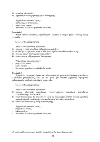 „Projekt współfinansowany ze środków Europejskiego Funduszu Społecznego”
23
3) uzasadnić odpowiedzi,
4) zaprezentować swoje propozycje na forum grupy.
Wyposażenie stanowiska pracy:
– Karta pracy do ćwiczenia 2,
– przybory do pisania,
– literatura z rozdziału 6 poradnika dla ucznia.
Ćwiczenie 3
Wskaż czynniki szkodliwe, niebezpieczne i uciążliwe w miejscu pracy. Dokonaj analizy
czynników.
Sposób wykonania ćwiczenia
Aby wykonać ćwiczenie, powinieneś:
1) wskazać czynniki szkodliwe, niebezpieczne, uciążliwe,
2) określić jakie zagrożenia niosą ze sobą poszczególne czynniki w miejscu pracy,
3) dokonać analizy poszczególnych czynników,
4) zaprezentować efekty pracy na forum grupy.
Wyposażenie stanowiska pracy:
– przybory do pisania,
– kartki papieru,
– literatura z rozdziału 6 poradnika dla ucznia.
Ćwiczenie 4
Wyjaśnij do czego pracodawca jest zobowiązany gdy prowadzi działalność gospodarczą
i zatrudnia pracowników, oraz co mu grozi gdy stwarza zagrożenie wystąpienia
niebezpieczeństwa dla zdrowia i życia pracownika.
Sposób wykonania ćwiczenia
Aby wykonać ćwiczenie, powinieneś:
1) wskazać obowiązki pracodawcy rozpoczynającego działalność gospodarczą
i zatrudniającego pracowników,
2) określ konsekwencje dla pracodawcy, który nie przestrzega i zarazem stwarza zagrożenie
wystąpienia nagłego niebezpieczeństwa dla zdrowia i życia pracowników,
3) scharakteryzować efekty pracy na forum grupy.
Wyposażenie stanowiska pracy:
– przybory do pisania,
– arkusz papieru,
– literatura z rozdziału 6 poradnika dla ucznia.
 