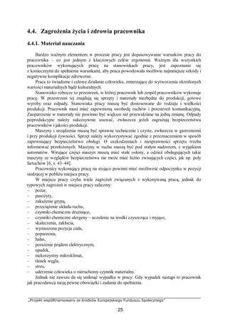 „Projekt współfinansowany ze środków Europejskiego Funduszu Społecznego”
25
4.4. Zagrożenia życia i zdrowia pracownika
4.4.1. Materiał nauczania
Bardzo ważnym elementem w procesie pracy jest dopasowywanie warunków pracy do
pracownika – co jest jednym z kluczowych celów ergonomii. Ważnym dla wszystkich
pracowników wykonujących pracę na stanowiskach pracy, jest zapoznanie się
z koniecznymi do spełnienia warunkami, aby praca powodowała możliwie najmniejsze szkody i
negatywne komplikacje zdrowotne.
Praca to świadome i celowe działanie człowieka, zmierzające do wytworzenia określonych
wartości materialnych bądź kulturalnych.
Stanowisko robocze to przestrzeń, w której pracownik lub zespół pracowników wykonuje
pracę. W przestrzeni tej znajdują się sprzęty i materiały niezbędne do produkcji, gotowe
wyroby oraz odpady. Stanowiska pracy muszą być dostosowane do rodzaju i wielkości
produkcji. Pracownik musi mieć zapewnioną swobodę ruchów i przestrzeń komunikacyjną.
Zaopatrzenie w materiały nie powinno być większe niż przewidziane na jedną zmianę. Odpady
poprodukcyjne należy sukcesywnie usuwać, zwłaszcza jeżeli zagrażają bezpieczeństwu
pracowników i jakości produkcji.
Maszyny i urządzenia muszą być sprawne technicznie i czyste, zwłaszcza w gastronomii
i przy produkcji żywności. Sprzęt należy wykorzystywać zgodnie z przeznaczeniem w sposób
zapewniający bezpieczeństwo obsługi. O uszkodzeniach i niesprawności sprzętu trzeba
informować przełożonych. Maszyny w ruchu muszą być pod stałym nadzorem, z wyjątkiem
automatów. Wirujące części maszyn muszą mieć stałe osłony, a odzież obsługujących takie
maszyny ze względów bezpieczeństwa nie może mieć luźno zwisających części, jak np. poły
fartuchów [6, s. 43–44].
Pracownicy wykonujący pracę na stojąco powinni mieć możliwość odpoczynku w pozycji
siedzącej w pobliżu miejsca pracy.
W miejscu pracy czyha wiele zagrożeń związanych z wykonywaną pracą, jednak do
typowych zagrożeń w miejscu pracy zaliczmy:
– pożar,
– pasożyty,
– zakażenie grypą,
– przeciążenie układu ruchu,
– czynniki chemiczne drażniące,
– czynniki chemiczne alergeny – uczulenie na środki czyszczące i myjące,
– skaleczenia, zakłucia,
– wymuszona pozycja ciała,
– poparzenia,
– hałas,
– porażenie prądem elektrycznym,
– upadek,
– niekorzystny mikroklimat,
– tlenek węgla,
– stres,
– uderzenie człowieka o nieruchomy czynnik materialny.
Jednak nie zawsze da się uniknąć wypadku w pracy. Gdy wypadek nastąpi to pracownik
jak pracodawca moją pewne obowiązki i zadania do spełnienia.
 