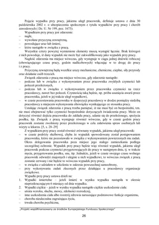 „Projekt współfinansowany ze środków Europejskiego Funduszu Społecznego”
26
Pojęcie wypadku przy pracy, jakiemu uległ pracownik, definiuje ustawa z dnia 30
października 2002 r. o ubezpieczeniu społecznym z tytułu wypadków przy pracy i chorób
zawodowych ( Dz. U. Nr 199, poz. 1673).
Wypadkiem przy pracy jest zdarzenie:
– nagłe,
– wywołane przyczyną zewnętrzną,
– powodujące uraz lub śmierć,
– które nastąpiło w związku z pracą.
Wszystkie cztery powyżej wymienione elementy muszą wystąpić łącznie. Brak któregoś
z nich powoduje, iż dany wypadek nie może być zakwalifikowany jako wypadek przy pracy.
Nagłość zdarzenia ma miejsce wówczas, gdy występuje w ciągu jednej dniówki roboczej
(obowiązującego czasu pracy, godzin nadliczbowych) włączając w to drogę do pracy
i z pracy.
Przyczyną zewnętrzną będą wszelkie urazy mechaniczne, chemiczne, cieplne, siły przyrody
oraz działanie osób trzecich.
Związek zdarzenia z pracą ma miejsce wówczas, gdy zdarzenie nastąpiło:
– podczas lub w związku z wykonywaniem przez pracownika zwykłych czynności lub
poleceń przełożonych,
– podczas lub w związku z wykonywaniem przez pracownika czynności na rzecz
pracodawcy, nawet bez poleceń. Czynnością taką będzie, np. próba usunięcia awarii przez
pracownika, jeżeli w jej trakcie uległ wypadkowi,
– w czasie pozostawania pracownika w dyspozycji pracodawcy w drodze pomiędzy siedzibą
pracodawcy a miejscem wykonywania obowiązku wynikającego ze stosunku pracy.
Ustalając związek zdarzenia z pracą trzeba pamiętać, iż nie musi być on bezpośredni, tzn.
nie musi obejmować tylko czynności bezpośrednio dotyczących świadczenia pracy. Może on
dotyczyć również dojścia pracownika do zakładu pracy, udanie się do przełożonego, spożycia
posiłku, itp. Związek z pracą występuje również wówczas, gdy w czasie godzin pracy
pracownik zostanie zwolniony przez przełożonego w celu załatwienia spraw osobistych lub
wizyty u lekarza. [5, s. 28–29]
Z wypadkiem przy pracy został również zrównany wypadek, jakiemu uległ pracownik:
– w czasie podróży służbowej, chyba że wypadek spowodowany został postępowaniem
pracownika, które nie pozostawało w związku z wykonywaniem powierzonych mu zadań.
Okres delegowania pracownika poza miejsce jego stałego zamieszkania podlega
szczególnej ochronie. Wypadek przy pracy będzie więc również wypadek, jakiemu uległ
pracownik podczas czynności przygotowujących do pracy w następnym dniu, tj. w trakcie
mycia, przygotowania posiłku, snu, itp. Jednakże, jeżeli w czasie swojego czasu wolnego
pracownik odwiedzi znajomych i ulegnie u nich wypadkowi, to wówczas związek z pracą
zostanie zerwany i nie będzie to wówczas wypadek przy pracy,
– w związku z udziałem w szkoleniu w zakresie powszechnej samoobrony,
– przy wykonywaniu zadań zleconych przez działające u pracodawcy organizacje
związkowe.
Wypadki przy pracy ustawa dzieli na:
1. Wypadki śmiertelne – jeżeli śmierć w wyniku wypadku nastąpiła w okresie
nieprzekraczającym 6 miesięcy od dnia wypadku.
2. Wypadki ciężkie – jeżeli w wyniku wypadku nastąpiło ciężkie uszkodzenie ciała:
– utrata wzroku, słuchu, mowy, zdolności rozrodczej,
– inne uszkodzenia ciała albo rozstrój zdrowia naruszające podstawowe funkcje organizmu,
– choroba nieuleczalna zagrażająca życiu,
– trwała choroba psychiczna,
 