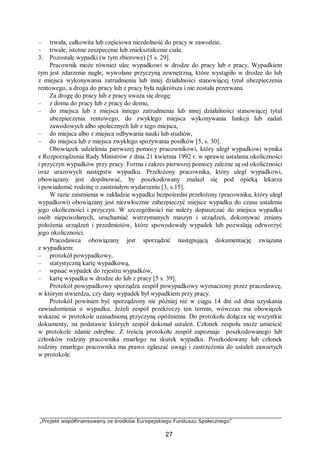 „Projekt współfinansowany ze środków Europejskiego Funduszu Społecznego”
27
– trwała, całkowita lub częściowa niezdolność do pracy w zawodzie,
– trwałe, istotne zeszpecenie lub zniekształcenie ciała.
3. Pozostałe wypadki (w tym zbiorowe) [5 s. 29].
Pracownik może również ulec wypadkowi w drodze do pracy lub z pracy. Wypadkiem
tym jest zdarzenie nagłe, wywołane przyczyną zewnętrzną, które wystąpiło w drodze do lub
z miejsca wykonywania zatrudnienia lub innej działalności stanowiącej tytuł ubezpieczenia
rentowego, a droga do pracy lub z pracy była najkrótsza i nie została przerwana.
Za drogę do pracy lub z pracy uważa się drogę:
– z domu do pracy lub z pracy do domu,
– do miejsca lub z miejsca innego zatrudnienia lub innej działalności stanowiącej tytuł
ubezpieczenia rentowego, do zwykłego miejsca wykonywania funkcji lub zadań
zawodowych albo społecznych lub z tego miejsca,
– do miejsca albo z miejsca odbywania nauki lub studiów,
– do miejsca lub z miejsca zwykłego spożywania posiłków [5, s. 30].
Obowiązek udzielenia pierwszej pomocy pracownikowi, który uległ wypadkowi wynika
z Rozporządzenia Rady Ministrów z dnia 21 kwietnia 1992 r. w sprawie ustalania okoliczności
i przyczyn wypadków przy pracy. Forma i zakres pierwszej pomocy zależne są od okoliczności
oraz urazowych następstw wypadku. Przełożony pracownika, który uległ wypadkowi,
obowiązany jest dopilnować, by poszkodowany znalazł się pod opieką lekarza
i powiadomić rodzinę o zaistniałym wydarzeniu [3, s.15].
W razie zaistnienia w zakładzie wypadku bezpośredni przełożony (pracownika, który uległ
wypadkowi) obowiązany jest niezwłocznie zabezpieczyć miejsce wypadku do czasu ustalenia
jego okoliczności i przyczyn. W szczególności nie należy dopuszczać do miejsca wypadku
osób niepowołanych, uruchamiać wstrzymanych maszyn i urządzeń, dokonywać zmiany
położenia urządzeń i przedmiotów, które spowodowały wypadek lub pozwalają odtworzyć
jego okoliczności.
Pracodawca obowiązany jest sporządzić następującą dokumentację związana
z wypadkiem:
– protokół powypadkowy,
– statystyczną kartę wypadkową,
– wpisać wypadek do rejestru wypadków,
– kartę wypadku w drodze do lub z pracy [5 s. 39].
Protokół powypadkowy sporządza zespół powypadkowy wyznaczony przez pracodawcę,
w którym stwierdza, czy dany wypadek był wypadkiem przy pracy.
Protokół powinien być sporządzony nie później niż w ciągu 14 dni od dnia uzyskania
zawiadomienia o wypadku. Jeżeli zespół przekroczy ten termin, wówczas ma obowiązek
wskazać w protokole uzasadnioną przyczyną opóźnienia. Do protokołu dołącza się wszystkie
dokumenty, na podstawie których zespół dokonał ustaleń. Członek zespołu może umieścić
w protokole zdanie odrębne. Z treścią protokołu zespół zapoznaje poszkodowanego lub
członków rodziny pracownika zmarłego na skutek wypadku. Poszkodowany lub członek
rodziny zmarłego pracownika ma prawo zgłaszać uwagi i zastrzeżenia do ustaleń zawartych
w protokole.
 