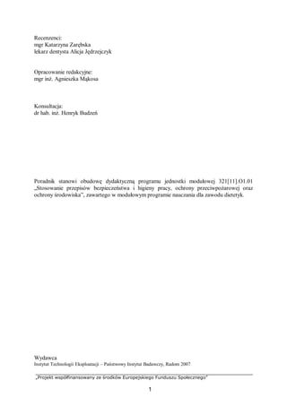 „Projekt współfinansowany ze środków Europejskiego Funduszu Społecznego”
1
Recenzenci:
mgr Katarzyna Zarębska
lekarz dentysta Alicja Jędrzejczyk
Opracowanie redakcyjne:
mgr inż. Agnieszka Mąkosa
Konsultacja:
dr hab. inż. Henryk Budzeń
Poradnik stanowi obudowę dydaktyczną programu jednostki modułowej 321[11].O1.01
„Stosowanie przepisów bezpieczeństwa i higieny pracy, ochrony przeciwpożarowej oraz
ochrony środowiska”, zawartego w modułowym programie nauczania dla zawodu dietetyk.
Wydawca
Instytut Technologii Eksploatacji – Państwowy Instytut Badawczy, Radom 2007
 
