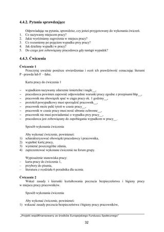 „Projekt współfinansowany ze środków Europejskiego Funduszu Społecznego”
32
4.4.2. Pytania sprawdzające
Odpowiadając na pytania, sprawdzisz, czy jesteś przygotowany do wykonania ćwiczeń.
1. Co nazywamy miejscem pracy?
2. Jakie wyróżniamy zagrożenia w miejscu pracy?
3. Co rozumiemy po pojęciem wypadku przy pracy?
4. Jak dzielimy wypadki w pracy?
5. Do czego jest zobowiązany pracodawca gdy nastąpi wypadek?
4.4.3. Ćwiczenia
Ćwiczenie 1
Przeczytaj uważnie poniższe stwierdzeniaa i oceń ich prawdziwość oznaczając literami
P –prawda lub F – fałsz.
Karta pracy do ćwiczenia 1
− wypadkiem nazywamy zdarzenie śmiertelne i nagłe__,
− pracodawca powinien zapewnić odpowiednie warunki pracy zgodne z przepisami bhp__,
− pracownik ma obowiązek spać w ciągu pracy ok. 1 godziny__,
− protokół powypadkowy musi sporządzić pracownik__,
− pracownik może palić tytoń w czasie pracy__,
− pracownik w czasie pracy musi nosić ubranie ochronne__,
− pracownik nie musi powiadamiać o wypadku przy pracy__,
− pracodawca jest zobowiązany do zapobiegania wypadkom w pracy__.
Sposób wykonania ćwiczenia
Aby wykonać ćwiczenie, powinieneś:
1) scharakteryzować obowiązki pracodawcy i pracownika,
2) wypełnić kartę pracy,
3) wymienić poszczególne zdania,
4) zaprezentować wykonane ćwiczenie na forum grupy.
Wyposażenie stanowiska pracy:
– karta pracy do ćwiczenia 1,
– przybory do pisania,
– literatura z rozdziału 6 poradnika dla ucznia.
Ćwiczenie 2
Wskaż zasady i kierunki kształtowania poczucia bezpieczeństwa i higieny pracy
w miejscu pracy pracowników.
Sposób wykonania ćwiczenia
Aby wykonać ćwiczenie, powinieneś:
1) wskazać zasady poczucia bezpieczeństwa i higieny pracy pracowników,
 