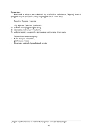 „Projekt współfinansowany ze środków Europejskiego Funduszu Społecznego”
34
Ćwiczenie 4
Pracownik w miejscu pracy skaleczył się urządzeniem technicznym. Wypełnij protokół
powypadkowy dla pracownika, który uległ wypadkowi w czasie pracy.
Sposób wykonania ćwiczenia
Aby wykonać ćwiczenie, powinieneś:
1) wskazać rodzaj wypadku przy pracy,
2) sporządzić protokół powypadkowy,
3) dokonać analizy poprawności sporządzenia protokołu na forum grupy.
Wyposażenie stanowiska pracy:
– Karta pracy do ćwiczenia 4,
– przybory do pisania,
– literatura z rozdziału 6 poradnika dla ucznia.
 