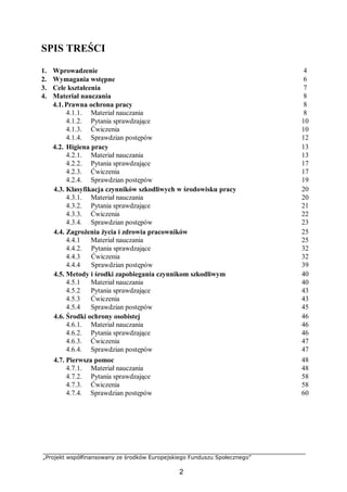 „Projekt współfinansowany ze środków Europejskiego Funduszu Społecznego”
2
SPIS TREŚCI
1. Wprowadzenie 4
2. Wymagania wstępne 6
3. Cele kształcenia 7
4. Materiał nauczania 8
4.1.Prawna ochrona pracy
4.1.1. Materiał nauczania
4.1.2. Pytania sprawdzające
4.1.3. Ćwiczenia
4.1.4. Sprawdzian postępów
8
8
10
10
12
4.2. Higiena pracy
4.2.1. Materiał nauczania
4.2.2. Pytania sprawdzające
4.2.3. Ćwiczenia
4.2.4. Sprawdzian postępów
13
13
17
17
19
4.3. Klasyfikacja czynników szkodliwych w środowisku pracy
4.3.1. Materiał nauczania
4.3.2. Pytania sprawdzające
4.3.3. Ćwiczenia
4.3.4. Sprawdzian postępów
20
20
21
22
23
4.4. Zagrożenia życia i zdrowia pracowników
4.4.1 Materiał nauczania
4.4.2. Pytania sprawdzające
4.4.3 Ćwiczenia
4.4.4 Sprawdzian postępów
25
25
32
32
39
4.5. Metody i środki zapobiegania czynnikom szkodliwym
4.5.1 Materiał nauczania
4.5.2 Pytania sprawdzające
4.5.3 Ćwiczenia
4.5.4 Sprawdzian postępów
40
40
43
43
45
4.6. Środki ochrony osobistej
4.6.1. Materiał nauczania
4.6.2. Pytania sprawdzające
4.6.3. Ćwiczenia
4.6.4. Sprawdzian postępów
46
46
46
47
47
4.7. Pierwsza pomoc
4.7.1. Materiał nauczania
4.7.2. Pytania sprawdzające
4.7.3. Ćwiczenia
4.7.4. Sprawdzian postępów
48
48
58
58
60
 