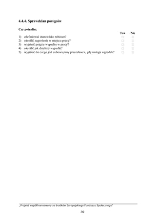 „Projekt współfinansowany ze środków Europejskiego Funduszu Społecznego”
39
4.4.4. Sprawdzian postępów
Czy potrafisz:
Tak Nie
1) zdefiniować stanowisko robocze?  
2) określić zagrożenia w miejscu pracy?  
3) wyjaśnić pojęcie wypadku w pracy?  
4) określić jak dzielimy wypadki?  
5) wyjaśnić do czego jest zobowiązany pracodawca, gdy nastąpi wypadek?  
 