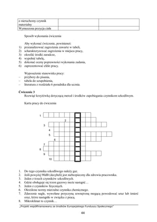 „Projekt współfinansowany ze środków Europejskiego Funduszu Społecznego”
44
o nieruchomy czynnik
materialny
Wymuszona pozycja ciała
Sposób wykonania ćwiczenia
Aby wykonać ćwiczenie, powinieneś:
1) przeanalizować zagrożenia zawarte w tabeli,
2) scharakteryzować zagrożenia w miejscu pracy,
3) określić środki zaradcze,
4) wypełnić tabelę,
5) dokonać oceny poprawności wykonania zadania,
6) zaprezentować efekt pracy.
Wyposażenie stanowiska pracy:
– przybory do pisania,
– tabela do uzupełnienia,
– literatura z rozdziału 6 poradnika dla ucznia.
Ćwiczenie 3
Rozwiąż krzyżówkę dotyczącą metod i środków zapobiegania czynnikom szkodliwym.
Karta pracy do ćwiczenia
1
2
3
4
5
6
7
8
9
10
1. Do tego czynnika szkodliwego należy gaz.
2. Jeśli powyżej 90dB (decybeli) jest niebezpieczny dla zdrowia pracownika.
3. Jeden z trzech czynników szkodliwych.
4. Gdzie obsługuje się trzon gazowy może nastąpić…
5. Jeden z czynników fizycznych.
6. Określone normy mierzalne czynnika chemicznego.
7. Zdarzenie nagłe, wywołane przyczyną zewnętrzną mogącą powodować uraz lub śmierć
oraz, które nastąpiło w związku z pracą.
8. Mikroklimat to czynnik…
 