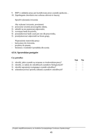 „Projekt współfinansowany ze środków Europejskiego Funduszu Społecznego”
45
9. BHP w zakładzie pracy jest kształtowane przez czynniki społeczne…
10. Zapobieganie chorobom oraz ochrona zdrowia to inaczej.
Sposób wykonania ćwiczenia
Aby wykonać ćwiczenie, powinieneś:
1) przeczytać uważnie poszczególne zdania,
2) udzielić na nie poprawnej odpowiedzi,
3) rozwiązać hasło krzyżówki,
4) przeanalizować hasło czym jest ono dla pracownika,
5) przedyskutować odpowiedź na forum grupy.
Wyposażenie stanowiska pracy:
– karta pracy do ćwiczenia,
– przybory do pisania,
– literatura z rozdziału 6 poradnika dla ucznia.
4.5.4. Sprawdzian postępów
Czy potrafisz:
Tak Nie
1) określić, jakie czynniki są związane ze środowiskiem pracy?  
2) określić, co należy do szkodliwych czynników biologicznych?  
3) określić najczęściej występujące czynniki szkodliwe?  
4) scharakteryzować sposoby unikania czynników szkodliwych?  
 