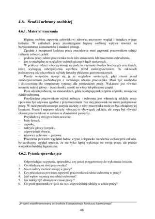 „Projekt współfinansowany ze środków Europejskiego Funduszu Społecznego”
46
4.6. Środki ochrony osobistej
4.6.1. Materiał nauczania
Higiena osobista zapewnia człowiekowi zdrowie, estetyczny wygląd i świadczy o jego
kulturze. W zakładach pracy przestrzeganie higieny osobistej wpływa również na
bezpieczeństwo konsumentów i standard obsługi.
Zgodnie z przepisami kodeksu pracy pracodawca musi zapewnić pracownikom odzież
i ubranie robocze, jeżeli:
– podczas pracy odzież pracownika może ulec zniszczeniu lub znacznemu zabrudzeniu,
– jest to niezbędne ze względów technologicznych bądź sanitarnych.
W praktyce odzież roboczą stosuje się podczas czynności bardzo brudzących oraz takich,
które wymagają zabezpieczenia wyrobów przed zanieczyszczeniem. W zakładach
podstawową odzieżą roboczą są białe fartuchy płócienne gastronomicznych.
Przede wszystkim stosuje się ją ze względów sanitarnych, gdyż chroni przed
zanieczyszczeniem pochodzącym z osobistego ubrania pracownika. Musi być swobodna
i dostosowana do temperatury typowej dla pomieszczeń pracy. Wskazane jest również
noszenie nakryć głowy – białe chustki, opaski na włosy lub płócienne czapki.
Poza odzieżą roboczą, na stanowiskach, gdzie występują niekorzystne czynniki, stosuje się
odzież ochronną.
Przydzielana pracownikom odzież robocza i ochronna jest własnością zakładu pracy
i powinna być używana zgodnie z przeznaczeniem. Bez niej pracownik nie może podejmować
pracy. W razie przedwczesnego zużycia odzieży z winy pracownika może on być obciążony jej
kosztami. Pranie i naprawa odzieży roboczej to obowiązek zakładu, ale mogą być również
zlecane pracownikowi w zamian za ekwiwalent pieniężny.
Przykładowy strój powinien zawierać:
– biały fartuch,
– zapaskę,
– nakrycie głowy (czepek),
– odpowiednie obuwie,
– rękawice ochronne – gumowe.
Pracownik powinien wyglądać ładnie, czysto i elegancko niezależnie od kategorii zakładu,
bo atrakcyjny wygląd sprawia, że nie tylko lepiej wykonuje on swoją pracę, ale przede
wszystkim bardziej higienicznie.
4.6.2. Pytania sprawdzające
Odpowiadając na pytania, sprawdzisz, czy jesteś przygotowany do wykonania ćwiczeń.
1. Co składa się na strój pracownika?
2. Na co należy zwrócić uwagę w pracy?
3. Czy pracodawca powinien zapewnić pracownikowi odzież ochronną w pracy?
4. Jaki wpływ na pracę ma odzież ochronna?
5. Jak należy być ubranym w czasie pracy ?
6. Co grozi pracownikowi jeśli nie nosi odpowiedniej odzieży w czasie pracy?
 