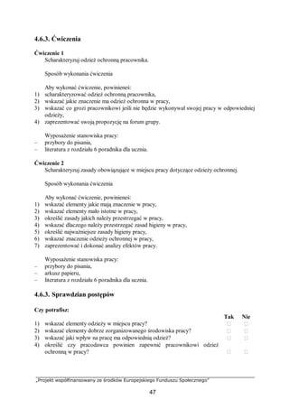 „Projekt współfinansowany ze środków Europejskiego Funduszu Społecznego”
47
4.6.3. Ćwiczenia
Ćwiczenie 1
Scharakteryzuj odzież ochronną pracownika.
Sposób wykonania ćwiczenia
Aby wykonać ćwiczenie, powinieneś:
1) scharakteryzować odzież ochronną pracownika,
2) wskazać jakie znaczenie ma odzież ochronna w pracy,
3) wskazać co grozi pracownikowi jeśli nie będzie wykonywał swojej pracy w odpowiedniej
odzieży,
4) zaprezentować swoją propozycję na forum grupy.
Wyposażenie stanowiska pracy:
– przybory do pisania,
– literatura z rozdziału 6 poradnika dla ucznia.
Ćwiczenie 2
Scharakteryzuj zasady obowiązujące w miejscu pracy dotyczące odzieży ochronnej.
Sposób wykonania ćwiczenia
Aby wykonać ćwiczenie, powinieneś:
1) wskazać elementy jakie mają znaczenie w pracy,
2) wskazać elementy mało istotne w pracy,
3) określić zasady jakich należy przestrzegać w pracy,
4) wskazać dlaczego należy przestrzegać zasad higieny w pracy,
5) określić najważniejsze zasady higieny pracy,
6) wskazać znaczenie odzieży ochronnej w pracy,
7) zaprezentować i dokonać analizy efektów pracy.
Wyposażenie stanowiska pracy:
– przybory do pisania,
– arkusz papieru,
– literatura z rozdziału 6 poradnika dla ucznia.
4.6.3. Sprawdzian postępów
Czy potrafisz:
Tak Nie
1) wskazać elementy odzieży w miejscu pracy?  
2) wskazać elementy dobrze zorganizowanego środowiska pracy?  
3) wskazać jaki wpływ na pracę ma odpowiednią odzież?  
4) określić czy pracodawca powinien zapewnić pracownikowi odzież
ochronną w pracy?  
 