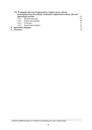 „Projekt współfinansowany ze środków Europejskiego Funduszu Społecznego”
3
4.8. Wymagania dotyczące bezpieczeństwa i higieny pracy, ochrony
przeciwpożarowej oraz ochrony środowiska w placówkach ochrony zdrowia i
placówkach żywienia
4.8.1. Materiał nauczania
4.8.2. Pytania sprawdzające
4.8.3. Ćwiczenia
4.8.4. Sprawdzian postępów
61
61
70
71
74
5. Sprawdzian osiągnięć 75
6. Literatura 78
 