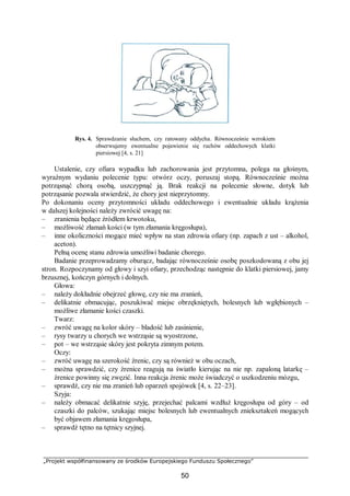 „Projekt współfinansowany ze środków Europejskiego Funduszu Społecznego”
50
Rys. 4. Sprawdzanie słuchem, czy ratowany oddycha. Równocześnie wzrokiem
obserwujemy ewentualne pojawienie się ruchów oddechowych klatki
piersiowej [4, s. 21]
Ustalenie, czy ofiara wypadku lub zachorowania jest przytomna, polega na głośnym,
wyraźnym wydaniu polecenie typu: otwórz oczy, poruszaj stopą. Równocześnie można
potrząsnąć chorą osobą, uszczypnąć ją. Brak reakcji na polecenie słowne, dotyk lub
potrząsanie pozwala stwierdzić, że chory jest nieprzytomny.
Po dokonaniu oceny przytomności układu oddechowego i ewentualnie układu krążenia
w dalszej kolejności należy zwrócić uwagę na:
– zranienia będące źródłem krwotoku,
– możliwość złamań kości (w tym złamania kręgosłupa),
– inne okoliczności mogące mieć wpływ na stan zdrowia ofiary (np. zapach z ust – alkohol,
aceton).
Pełną ocenę stanu zdrowia umożliwi badanie chorego.
Badanie przeprowadzamy oburącz, badając równocześnie osobę poszkodowaną z obu jej
stron. Rozpoczynamy od głowy i szyi ofiary, przechodząc następnie do klatki piersiowej, jamy
brzusznej, kończyn górnych i dolnych.
Głowa:
– należy dokładnie obejrzeć głowę, czy nie ma zranień,
– delikatnie obmacując, poszukiwać miejsc obrzękniętych, bolesnych lub wgłębionych –
możliwe złamanie kości czaszki.
Twarz:
– zwróć uwagę na kolor skóry – bladość lub zasinienie,
– rysy twarzy u chorych we wstrząsie są wyostrzone,
– pot – we wstrząsie skóry jest pokryta zimnym potem.
Oczy:
– zwróć uwagę na szerokość źrenic, czy są również w obu oczach,
– można sprawdzić, czy źrenice reagują na światło kierując na nie np. zapaloną latarkę –
źrenice powinny się zwęzić. Inna reakcja źrenic może świadczyć o uszkodzeniu mózgu,
– sprawdź, czy nie ma zranień lub oparzeń spojówek [4, s. 22–23].
Szyja:
– należy obmacać delikatnie szyję, przejechać palcami wzdłuż kręgosłupa od góry – od
czaszki do palców, szukając miejsc bolesnych lub ewentualnych zniekształceń mogących
być objawem złamania kręgosłupa,
– sprawdź tętno na tętnicy szyjnej.
 