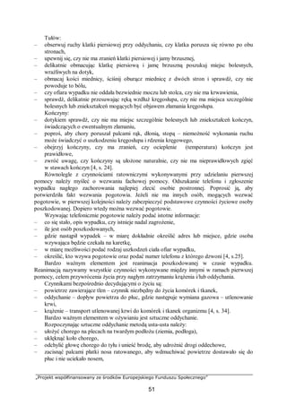 „Projekt współfinansowany ze środków Europejskiego Funduszu Społecznego”
51
Tułów:
– obserwuj ruchy klatki piersiowej przy oddychaniu, czy klatka porusza się równo po obu
stronach,
– upewnij się, czy nie ma zranień klatki piersiowej i jamy brzusznej,
– delikatnie obmacując klatkę piersiową i jamę brzuszną poszukuj miejsc bolesnych,
wrażliwych na dotyk,
– obmacaj kości miednicy, ściśnij oburącz miednicę z dwóch stron i sprawdź, czy nie
powoduje to bólu,
– czy ofiara wypadku nie oddała bezwiednie moczu lub stolca, czy nie ma krwawienia,
– sprawdź, delikatnie przesuwając ręką wzdłuż kręgosłupa, czy nie ma miejsca szczególnie
bolesnych lub zniekształceń mogących być objawem złamania kręgosłupa.
Kończyny:
– dotykiem sprawdź, czy nie ma miejsc szczególnie bolesnych lub zniekształceń kończyn,
świadczących o ewentualnym złamaniu,
– poproś, aby chory poruszał palcami rąk, dłonią, stopą – niemożność wykonania ruchu
może świadczyć o uszkodzeniu kręgosłupa i rdzenia kręgowego,
– obejrzyj kończyny, czy ma zranień, czy ocieplenie (temperatura) kończyn jest
prawidłowe,
– zwróć uwagę, czy kończyny są ułożone naturalnie, czy nie ma nieprawidłowych zgięć
w stawach kończyn [4, s. 24].
Równolegle z czynnościami ratowniczymi wykonywanymi przy udzielaniu pierwszej
pomocy należy myśleć o wezwaniu fachowej pomocy. Odszukanie telefonu i zgłoszenie
wypadku nagłego zachorowania najlepiej zlecić osobie postronnej. Poprosić ją, aby
potwierdziła fakt wezwania pogotowia. Jeżeli nie ma innych osób, mogących wezwać
pogotowie, w pierwszej kolejności należy zabezpieczyć podstawowe czynności życiowe osoby
poszkodowanej. Dopiero wtedy można wezwać pogotowie.
Wzywając telefonicznie pogotowie należy podać istotne informacje:
– co się stało, opis wypadku, czy istnieje nadal zagrożenie,
– ile jest osób poszkodowanych,
– gdzie nastąpił wypadek – w miarę dokładnie określić adres lub miejsce, gdzie osoba
wzywająca będzie czekała na karetkę,
– w miarę możliwości podać rodzaj uszkodzeń ciała ofiar wypadku,
– określić, kto wzywa pogotowie oraz podać numer telefonu z którego dzwoni [4, s.25].
Bardzo ważnym elementem jest reanimacja poszkodowanej w czasie wypadku.
Reanimacją nazywamy wszystkie czynności wykonywane między innymi w ramach pierwszej
pomocy, celem przywrócenia życia przy nagłym zatrzymaniu krążenia i/lub oddychania.
Czynnikami bezpośrednio decydującymi o życiu są:
– powietrze zawierające tlen – czynnik niezbędny do życia komórek i tkanek,
– oddychanie – dopływ powietrza do płuc, gdzie następuje wymiana gazowa – utlenowanie
krwi,
– krążenie – transport utlenowanej krwi do komórek i tkanek organizmu [4, s. 34].
Bardzo ważnym elementem w ożywianiu jest sztuczne oddychanie.
Rozpoczynając sztuczne oddychanie metodą usta-usta należy:
– ułożyć chorego na plecach na twardym podłożu (ziemia, podłoga),
– uklęknąć koło chorego,
– odchylić głowę chorego do tyłu i unieść brodę, aby udrożnić drogi oddechowe,
– zacisnąć palcami płatki nosa ratowanego, aby wdmuchiwać powietrze dostawało się do
płuc i nie uciekało nosem,
 