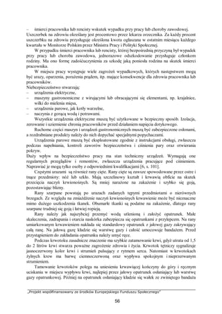 „Projekt współfinansowany ze środków Europejskiego Funduszu Społecznego”
56
– śmierci pracownika lub rencisty wskutek wypadku przy pracy lub choroby zawodowej.
Uszczerbek na zdrowiu określany jest procentowo przez lekarza orzecznika. Za każdy procent
uszczerbku na zdrowiu przysługuje określona kwota ogłaszana w ostatnim miesiącu każdego
kwartału w Monitorze Polskim przez Ministra Pracy i Polityki Społecznej.
W przypadku śmierci pracownika lub rencisty, której bezpośrednią przyczyną był wypadek
przy pracy lub choroba zawodowa, jednorazowe odszkodowanie przysługuje członkom
rodziny. Ma ono formę zadośćuczynienia za szkodę jaką poniosła rodzina na skutek śmierci
pracownika.
W miejscu pracy występuje wiele zagrożeń wypadkowych, których następstwem mogą
być urazy, oparzenia, porażenia prądem, itp. mające konsekwencje dla zdrowia pracownika lub
pracowników.
Niebezpieczeństwo stwarzają:
– urządzenia elektryczne,
– maszyny gastronomiczne z wirującymi lub obracającymi się elementami, np. krajalnice,
wilki do mielenia mięsa,
– urządzenia parowe, jak kotły warzelne,
– naczynia z gorącą wodą i potrawami.
Wszystkie urządzenia elektryczne muszą być użytkowane w bezpieczny sposób. Izolacja,
zerowanie i uziemienie chronią pracowników przed działaniem napięcia dotykowego.
Ruchome części maszyn i urządzeń gastronomicznych muszą być zabezpieczone osłonami,
a rozdrabniane produkty należy do nich dopychać specjalnymi popychaczami.
Urządzenia parowe muszą być eksploatowane zgodnie z instrukcjami obsługi, zwłaszcza
podczas napełniania, kontroli zaworów bezpieczeństwa i ciśnienia pary oraz otwierania
pokryw.
Duży wpływ na bezpieczeństwo pracy ma stan techniczny urządzeń. Wymagają one
regularnych przeglądów i remontów, zwłaszcza urządzenia pracujące pod ciśnieniem.
Naprawiać je mogą tylko osoby z odpowiednimi kwalifikacjami [6, s. 101].
Częstymi urazami są również rany cięte. Rany cięte są zawsze spowodowane przez ostre i
tnące przedmioty: nóż lub szkło. Mają szczelinowy kształt i krwawią obficie na skutek
przecięcia naczyń krwionośnych. Są mniej narażone na zakażenie i szybko się goją,
pozostawiając blizny.
Rany szarpane powstają po urazach zadanych tępymi przedmiotami o nierównych
brzegach. Ze względu na zmiażdżenie naczyń krwionośnych krwawienie może być nieznaczne
mimo dużego uszkodzenia tkanek. Obumarłe tkanki są podatne na zakażenie, dlatego rany
szarpane trudniej się goją i łatwiej ropieją.
Rany należy jak najszybciej przemyć wodą utlenioną i założyć opatrunek. Małe
skaleczenia, zadrapania i otarcia naskórka zabezpiecza się opatrunkami z przylepcem. Na rany
umiarkowanym krwawieniem nakłada się standardowy opatrunek z jałowej gazy zakrywający
całą ranę. Na jałową gazę kładzie się warstwę gazy i całość umocowuje bandażem. Przed
przystąpieniem do zakładania opatrunku należy umyć ręce.
Podczas krwotoku zasadnicze znaczenie ma szybkie zatamowanie krwi, gdyż utrata od 1,5
do 2 litrów krwi stwarza poważne zagrożenie zdrowia i życia. Krwotok tętniczy sygnalizuje
jasnoczerwony kolor krwi i strumień pulsujący z rytmem serca. Natomiast w krwotokach
żylnych krew ma barwę ciemnoczerwoną oraz wypływa spokojnym i nieprzerwanym
strumieniem.
Tamowanie krwotoków polega na uniesieniu krwawiącej kończyny do góry i ręcznym
uciskaniu w miejscu wypływu krwi, najlepiej przez jałowy opatrunek osłaniający lub warstwę
gazy opatrunkowej. Później na opatrunek osłaniający kładzie się wałek ze zwiniętego bandaża
 