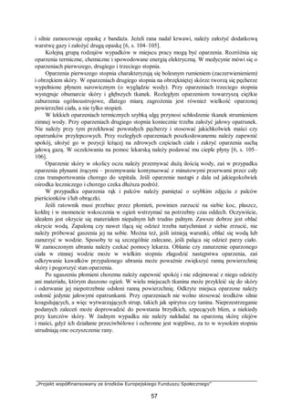 „Projekt współfinansowany ze środków Europejskiego Funduszu Społecznego”
57
i silnie zamocowuje opaskę z bandaża. Jeżeli rana nadal krwawi, należy założyć dodatkową
warstwę gazy i założyć drugą opaskę [6, s. 104–105].
Kolejną grupą rodzajów wypadków w miejscu pracy mogą być oparzenia. Rozróżnia się
oparzenia termiczne, chemiczne i spowodowane energią elektryczną. W medycynie mówi się o
oparzeniach pierwszego, drugiego i trzeciego stopnia.
Oparzenia pierwszego stopnia charakteryzują się bolesnym rumieniem (zaczerwienieniem)
i obrzękiem skóry. W oparzeniach drugiego stopnia na obrzękniętej skórze tworzą się pęcherze
wypełnione płynem surowicznym (o wyglądzie wody). Przy oparzeniach trzeciego stopnia
występuje obumarcie skóry i głębszych tkanek. Rozległym oparzeniom towarzyszą ciężkie
zaburzenia ogólnoustrojowe, dlatego miarą zagrożenia jest również wielkość oparzonej
powierzchni ciała, a nie tylko stopień.
W lekkich oparzeniach termicznych szybką ulgę przynosi schłodzenie tkanek strumieniem
zimnej wody. Przy oparzeniach drugiego stopnia koniecznie trzeba założyć jałowy opatrunek.
Nie należy przy tym przekłuwać powstałych pęcherzy i stosować jakichkolwiek maści czy
opatrunków przylepcowych. Przy rozległych oparzeniach poszkodowanemu należy zapewnić
spokój, ułożyć go w pozycji leżącej na zdrowych częściach ciała i zakryć oparzenia suchą
jałową gazą. W oczekiwaniu na pomoc lekarską należy podawać mu ciepłe płyny [6, s. 105–
106].
Oparzenie skóry w okolicy oczu należy przemywać dużą ilością wody, zaś w przypadku
oparzenia płynami żrącymi – przemywanie kontynuować z minutowymi przerwami przez cały
czas transportowania chorego do szpitala. Jeśli oparzenie nastąpi z dala od jakiegokolwiek
ośrodka leczniczego i chorego czeka dłuższa podróż.
W przypadku oparzenia rąk i palców należy pamiętać o szybkim zdjęciu z palców
pierścionków i/lub obrączki.
Jeśli ratownik musi przebiec przez płomień, powinien zarzucić na siebie koc, płaszcz,
kołdrę i w momencie wskoczenia w ogień wstrzymać na potrzebny czas oddech. Oczywiście,
ideałem jest okrycie się materiałem niepalnym lub trudno palnym. Zawsze dobrze jest oblać
okrycie wodą. Zapaloną czy nawet tlącą się odzież trzeba natychmiast z siebie zrzucić, nie
należy próbować gaszenia jej na sobie. Można też, jeśli istnieją warunki, oblać się wodą lub
zanurzyć w wodzie. Sposoby te są szczególnie zalecane, jeśli paląca się odzież parzy ciało.
W zamoczonym ubraniu należy czekać pomocy lekarza. Oblanie czy zanurzenie oparzonego
ciała w zimnej wodzie może w wielkim stopniu złagodzić następstwa oparzenia, zaś
odkrywanie kawałków przypalonego ubrania może poważnie zwiększyć ranną powierzchnię
skóry i pogorszyć stan oparzenia.
Po ugaszeniu płomieni choremu należy zapewnić spokój i nie zdejmować z niego odzieży
ani materiału, którym duszono ogień. W wielu miejscach tkanina może przykleić się do skóry
i oderwanie jej niepotrzebnie odsłoni ranną powierzchnię. Odkryte miejsca oparzone należy
osłonić jedynie jałowymi opatrunkami. Przy oparzeniach nie wolno stosować środków silnie
koagulujących, a więc wytwarzających strup, takich jak spirytus czy tanina. Nieprzestrzeganie
podanych zaleceń może doprowadzić do powstania brzydkich, szpecących blizn, a niekiedy
przy kurczów skóry. W żadnym wypadku nie należy nakładać na oparzoną skórę olejów
i maści, gdyż ich działanie przeciwbólowe i ochronne jest wątpliwe, za to w wysokim stopniu
utrudniają one oczyszczenie rany.
 
