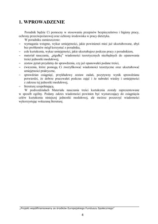 „Projekt współfinansowany ze środków Europejskiego Funduszu Społecznego”
4
1. WPROWADZENIE
Poradnik będzie Ci pomocny w stosowaniu przepisów bezpieczeństwa i higieny pracy,
ochrony przeciwpożarowej oraz ochrony środowiska w pracy dietetyka.
W poradniku zamieszczono:
− wymagania wstępne, wykaz umiejętności, jakie powinieneś mieć już ukształtowane, abyś
bez problemów mógł korzystać z poradnika,
− cele kształcenia, wykaz umiejętności, jakie ukształtujesz podczas pracy z poradnikiem,
− materiał nauczania, „pigułkę” wiadomości teoretycznych niezbędnych do opanowania
treści jednostki modułowej,
− zestaw pytań przydatny do sprawdzenia, czy już opanowałeś podane treści,
− ćwiczenia, które pomogą Ci zweryfikować wiadomości teoretyczne oraz ukształtować
umiejętności praktyczne,
− sprawdzian osiągnięć, przykładowy zestaw zadań, pozytywny wynik sprawdzianu
potwierdzi, że dobrze pracowałeś podczas zajęć i że nabrałeś wiedzy i umiejętności
z zakresu tej jednostki modułowej,
− literaturę uzupełniającą.
W podrozdziałach Materiału nauczania treści kształcenia zostały zaprezentowane
w sposób ogólny. Podany zakres wiadomości powinien być wystarczający do osiągnięcia
celów kształcenia niniejszej jednostki modułowej, ale możesz poszerzyć wiadomości
wykorzystując wskazaną literaturę.
 
