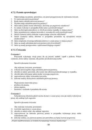 „Projekt współfinansowany ze środków Europejskiego Funduszu Społecznego”
58
4.7.2. Pytania sprawdzające
Odpowiadając na pytania, sprawdzisz, czy jesteś przygotowany do wykonania ćwiczeń.
1. Co nazywamy pierwszą pomocą?
2. Kiedy należy udzielić pierwszej pomocy?
3. Wymień etapy udzielania pierwszej pomocy?
4. Jakie należy podać istotne informacje, dzwoniąc po pogotowie ratunkowe?
5. Co należy wykonać w przypadku braku tętna u poszkodowanego?
6. Jakie są obowiązki pracodawcy w chwili powstania wypadku w miejscu pracy?
7. Jakie są podstawowe zadania ratownika w stosunku do osoby poszkodowanej?
8. Jakich czynności należy dokonać rozpoczynając sztuczne oddychanie?
9. Jakich czynności należy dokonać w przypadku poranienia się narzędziem ostrym
(skaleczenie)?
10. Jakie urządzenia stwarzają niebezpieczeństwa w czasie pracy w miejscu pracy?
11. Jakie są zasady udzielania pierwszej pomocy przy krwotokach?
12. Jakie są zasady postępowania z oparzeniami drugiego stopnia?
4.7.3. Ćwiczenia
Ćwiczenie 1
Pracownik wykonując swoja pracę źle się poczuł, zasłabł i spadł z podestu. Wskaż
czynności, które należy wykonać, aby pomóc poszkodowanej osobie.
Sposób wykonania ćwiczenia
Aby wykonać ćwiczenie, powinieneś:
1) wskazać poszczególne etapy udzielania pierwszej pomocy,
2) określić co należy sprawdzić, aby ocenić stan zdrowia poszkodowanego w wypadku,
3) określić jakie informacje należy podać wzywając pogotowie,
4) zaprezentować efekty wykonania ćwiczenia,
5) dokonać analizy skuteczności udzielania pierwszej pomocy.
Wyposażenie stanowiska pracy:
– przybory do pisania,
– arkusz papieru,
– literatura z rozdziału 6 poradnika dla ucznia.
Ćwiczenie 2
Scharakteryzuj obrażenia jakich można doznać w czasie pracy oraz jak należy wykonywać
pracę, aby uniknąć tych zagrożeń.
Sposób wykonania ćwiczenia
Aby wykonać ćwiczenie, powinieneś:
1) rozróżnić zagrożenia w czasie pracy,
2) określić co należy robić, aby uniknąć zagrożeń,
3) zaprezentować na fantomie pierwszą pomoc w przypadku wybranego przez siebie
uszkodzenia ciała,
4) dokonać analizy, czy pierwsza pomoc jest potrzebna czy lepiej wezwać pogotowie.
 