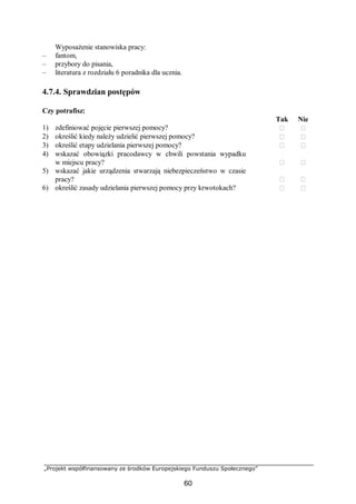 „Projekt współfinansowany ze środków Europejskiego Funduszu Społecznego”
60
Wyposażenie stanowiska pracy:
– fantom,
– przybory do pisania,
– literatura z rozdziału 6 poradnika dla ucznia.
4.7.4. Sprawdzian postępów
Czy potrafisz:
Tak Nie
1) zdefiniować pojęcie pierwszej pomocy?  
2) określić kiedy należy udzielić pierwszej pomocy?  
3) określić etapy udzielania pierwszej pomocy?  
4) wskazać obowiązki pracodawcy w chwili powstania wypadku
w miejscu pracy?  
5) wskazać jakie urządzenia stwarzają niebezpieczeństwo w czasie
pracy?  
6) określić zasady udzielania pierwszej pomocy przy krwotokach?  
 