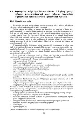 „Projekt współfinansowany ze środków Europejskiego Funduszu Społecznego”
61
4.8. Wymagania dotyczące bezpieczeństwa i higieny pracy,
ochrony przeciwpożarowej oraz ochrony środowiska
w placówkach ochrony zdrowia i placówkach żywienia
4.8.1. Materiał nauczania
Rozpatrując znaczenie bezpieczeństwa przeciwpożarowego należy najpierw zdefiniować
cały proces palenia, na który składa się kilka czynników.
Ogólnie można powiedzieć, że palenie jest łączeniem się materiału z tlenem przy
wydzielaniu ciepła i przeważnie świecenia (może występować palenie bezpłomieniowe, tzw.
tlenie się, np. hałdy węgla, stogi siana, itp.). Aby nastąpił proces palenia, potrzebne są trzy
czynniki: materiał palny, tlen (powietrze), inicjator zapłonu. W tej sytuacji, jeżeli istnieje
odpowiednia ilość materiału palnego, zapewniony jest dopływ powietrza i nastąpił zapłon,
proces palenia może trwać, a w miarę rozkładania się materiału palnego na palne produkty
spalania rozszerza się aż do postaci pożaru. Odnosi się to wyłącznie do procesu nie
kontrolowanego [1, s. 6]
W mnogości pożarów dostrzegamy różne przyczyny ich powstawania, są wśród nich:
wady i niewłaściwa eksploatacja urządzeń elektrycznych i ogrzewczo-kominowych, wady
urządzeń technicznych, źle rozwiązane procesy technologiczne, wreszcie działania sił przyrody,
ale najwięcej pożarów wybucha na skutek ludzkiej lekkomyślności, a mianowicie:
nieostrożności osób dorosłych.
Częstą przyczyną występowania pożaru w miejscu pracy są wady urządzeń i instalacji
elektrycznych, ogrzewczych oraz ich nieprawidłowa eksploatacja. Przykłady:
– nieprawidłowo dobrana lub wykonana instalacja elektryczna,
– przeciążenie instalacji elektrycznej,
– wady i uszkodzenia instalacji jak i urządzeń,
– nie usuwanie wad mających wpływ na awarie w instalacji elektrycznej,
– eksploatacja prowizorycznych urządzeń elektrycznych,
– samowolna, niefachowa naprawa instalacji i urządzeń,
– naprawa bezpieczników drutem,
– zewnętrzne mechaniczne uszkodzenia instalacji,
– pozostawienie bez dozoru przenośnych urządzeń grzejnych takich jak grzałki, czajniki,
grzejniki,
– pozostawienie bez kontroli urządzeń elektrycznych, gazowych, ustawianie ich na lub
w pobliżu materiałów palnych,
– posługiwanie się ogniem w zamkniętych pomieszczeniach o małej wilgotności powietrza.
Inną przyczyną pożaru w pomieszczeniach pracy może być samozapalenie się materiałów.
Powstaje na skutek zachodzących procesów biochemicznych w materiale na takie czynniki.
Proces ten powoduje samoogrzewanie i w konsekwencji często prowadzi do samozapalenia.
Samozapaleniu ulegają materiały zaolejone.
Może występować jeszcze wiele innych przyczyn pożaru do tej grupy możemy zaliczyć:
– magazynowanie materiałów palnych w pobliżu budynku,
– stosowanie iskrzących urządzeń i obuwia w pomieszczeniach zawierających stężenia
gazów lub płynów wybuchowych,
– nie oczyszczanie w przewidzianych terminach przewodów dymowych i spalinowych.
Zagrożenia pożarowe mogą być spowodowane przyczynami:
– technicznymi (T),
– organizacyjnymi (O),
 