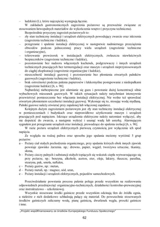 „Projekt współfinansowany ze środków Europejskiego Funduszu Społecznego”
62
– ludzkimi (L), które najczęściej występują łącznie.
W zakładach gastronomicznych zagrożenia pożarowe są przeważnie związane ze
stosowaniem łatwopalnych materiałów do wykończenia wnętrz ( przyczyna techniczna).
Bezpośrednie przyczyny zagrożeń pożarowych to:
– zły stan techniczny instalacji i urządzeń elektrycznych powodujący zwarcie oraz iskrzenia
(zagrożenia techniczne i ludzkie),
– przegrzanie i spalenie instalacji elektrycznej w następstwie nadmiernego przeciążenia
obwodów podczas jednoczesnej pracy wielu urządzeń (zagrożenie techniczne
i organizacyjne),
– tolerowanie prowizorek w instalacjach elektrycznych, zwłaszcza niewłaściwych
bezpieczników (zagrożenie techniczne i ludzkie),
– pozostawienie bez nadzoru włączonych kuchenek, podgrzewaczy i innych urządzeń
technicznych pracujących bez termoregulacji oraz maszyn i urządzeń nieprzystosowanych
do ciągłej eksploatacji (zagrożenie organizacyjne i ludzkie),
– nieszczelność instalacji gazowej i pozostawienie bez płomienia otwartych palników
gazowych (zagrożenie techniczne i ludzkie),
– brak ostrożności podczas palenia papierosów i lekkomyślne postępowanie z niedopałkami
(zagrożenie ludzkie) [6, s. 96].
Najbardziej niebezpieczne jest ulatnianie się gazu i powstanie dużej koncentracji silnie
wybuchowych mieszanek gazowych. W takich sytuacjach należy natychmiast intensywnie
przewietrzyć pomieszczenie bez włączania instalacji elektrycznej. Nie wolno też sprawdzać
otwartym płomieniem szczelności instalacji gazowej. Wykonuje się to, stosując wodę mydlaną.
Palniki gazowe należy otwierać przy zapalonej lub włączonej zapalarce.
Kolejnym dużym zagrożeniem pożarowym jest zły stan techniczny instalacji elektrycznej
w pomieszczeniach i budynkach oraz nieprawidłowe użytkowanie maszyn i urządzeń
pracujących pod napięciem. Iskrzące urządzenia elektryczne należy natomiast wyłączyć, aby
nie dopuścić do zwarcia, a następnie wykryć i usunąć wadę lub usterkę. Alarmującym
sygnałem jest przegrzanie urządzeń oraz instalacji, prowadzące do spalenia izolacji [6, s. 96].
W razie pożaru urządzeń elektrycznych pierwszą czynnością jest wyłączenie ich spod
napięcia.
Ze względu na rodzaj paliwa oraz sposobu jego spalania możemy wyróżnić 5 grup
pożarów:
a – Pożary ciał stałych pochodzenia organicznego, przy spalaniu których obok innych zjawisk
powstaje zjawisko żarzenia. np,: drewno, papier, węgiel, tworzywa sztuczne, tkaniny,
słoma,
b – Pożary cieczy palnych i substancji stałych topiących się wskutek ciepła wytwarzającego się
przy pożarze, np.: benzyna, alkohole, aceton, eter, oleje, lakiery, tłuszcze, parafina,
stearyna, pak, smoła, naftalen,
c – Pożary gazów, np.: metan,
d – Pożary metali, np.: magnez, sód, uran,
e – Pożary instalacji i urządzeń elektrycznych, pojazdów samochodowych.
Przeciwdziałanie powstania procesu palenia polega przede wszystkim na realizowaniu
odpowiednich przedsięwzięć organizacyjno-technicznych, działalności kontrolno-prewencyjnej
oraz instruktażowo – szkoleniowej.
Wszystkie stosowane środki gaśnicze przede wszystkim odcinają tlen do źródła ognia,
a niektóre z nich dodatkowo schładzają palący się materiał. Do powszechnie stosowanych
środków gaśniczych zaliczamy wodę, pianę gaśniczą, dwutlenek węgla, proszki gaśnicze
i inne.
 