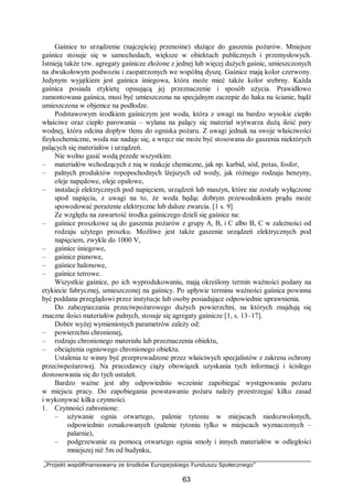 „Projekt współfinansowany ze środków Europejskiego Funduszu Społecznego”
63
Gaśnice to urządzenie (najczęściej przenośne) służące do gaszenia pożarów. Mniejsze
gaśnice stosuje się w samochodach, większe w obiektach publicznych i przemysłowych.
Istnieją także tzw. agregaty gaśnicze złożone z jednej lub więcej dużych gaśnic, umieszczonych
na dwukołowym podwoziu i zaopatrzonych we wspólną dyszę. Gaśnice mają kolor czerwony.
Jedynym wyjątkiem jest gaśnica śniegowa, która może mieć także kolor srebrny. Każda
gaśnica posiada etykietę opisującą jej przeznaczenie i sposób użycia. Prawidłowo
zamontowana gaśnica, musi być umieszczona na specjalnym zaczepie do haka na ścianie, bądź
umieszczona w objemce na podłodze.
Podstawowym środkiem gaśniczym jest woda, która z uwagi na bardzo wysokie ciepło
właściwe oraz ciepło parowania – wylana na palący się materiał wytwarza dużą ilość pary
wodnej, która odcina dopływ tlenu do ogniska pożaru. Z uwagi jednak na swoje właściwości
fizykochemiczne, woda nie nadaje się, a wręcz nie może być stosowana do gaszenia niektórych
palących się materiałów i urządzeń.
Nie wolno gasić wodą przede wszystkim:
– materiałów wchodzących z nią w reakcje chemiczne, jak np. karbid, sód, potas, fosfor,
– palnych produktów ropopochodnych lżejszych od wody, jak różnego rodzaju benzyny,
oleje napędowe, oleje opałowe,
– instalacji elektrycznych pod napięciem, urządzeń lub maszyn, które nie zostały wyłączone
spod napięcia, z uwagi na to, że woda będąc dobrym przewodnikiem prądu może
spowodować porażenie elektryczne lub dalsze zwarcia. [1 s. 9]
Ze względu na zawartość środka gaśniczego dzieli się gaśnice na:
– gaśnice proszkowe są do gaszenia pożarów z grupy A, B, i C albo B, C w zależności od
rodzaju użytego proszku. Możliwe jest także gaszenie urządzeń elektrycznych pod
napięciem, zwykle do 1000 V,
– gaśnice śniegowe,
– gaśnice pianowe,
– gaśnice halonowe,
– gaśnice tetrowe.
Wszystkie gaśnice, po ich wyprodukowaniu, mają określony termin ważności podany na
etykiecie fabrycznej, umieszczonej na gaśnicy. Po upływie terminu ważności gaśnica powinna
być poddana przeglądowi przez instytucje lub osoby posiadające odpowiednie uprawnienia.
Do zabezpieczania przeciwpożarowego dużych powierzchni, na których znajdują się
znaczne ilości materiałów palnych, stosuje się agregaty gaśnicze [1, s. 13–17].
Dobór wyżej wymienionych parametrów zależy od:
– powierzchni chronionej,
– rodzaju chronionego materiału lub przeznaczenia obiektu,
– obciążenia ogniowego chronionego obiektu.
Ustalenia te winny być przeprowadzone przez właściwych specjalistów z zakresu ochrony
przeciwpożarowej. Na pracodawcy ciąży obowiązek uzyskania tych informacji i ścisłego
dostosowania się do tych ustaleń.
Bardzo ważne jest aby odpowiednio wcześnie zapobiegać występowaniu pożaru
w miejscu pracy. Do zapobiegania powstawaniu pożaru należy przestrzegać kilku zasad
i wykonywać kilka czynności.
1. Czynności zabronione:
– używanie ognia otwartego, palenie tytoniu w miejscach niedozwolonych,
odpowiednio oznakowanych (palenie tytoniu tylko w miejscach wyznaczonych –
palarnie),
– podgrzewanie za pomocą otwartego ognia smoły i innych materiałów w odległości
mniejszej niż 5m od budynku,
 