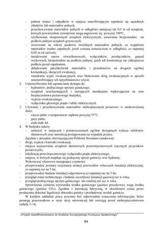 „Projekt współfinansowany ze środków Europejskiego Funduszu Społecznego”
64
– palenie śmieci i odpadków w miejscu umożliwiającym zapalenie się sąsiednich
obiektów lub materiałów palnych,
– przechowywanie materiałów palnych w odległości mniejszej niż 0,5 m od urządzeń,
których powierzchnie zewnętrzne mogą nagrzewać się powyżej 100ºC,
– użytkowanie niesprawnych urządzeń elektrycznych, ustawianie bezpośrednio na
podłożu palnym urządzeń grzewczych.
– stosowanie na osłony punktów świetlnych materiałów palnych, za wyjątkiem
materiałów trudno zapalnych, jeżeli zostaną umieszczone w odległości, co najmniej
0,05 m od żarówki,
– instalowanie opraw oświetleniowych, wyłączników, przełączników, gniazd
wtykowych, bezpośrednio na podłożu palnym, jeżeli ich konstrukcja nie zabezpiecza
podłoża przed zapaleniem,
– składowanie jakichkolwiek materiałów i przedmiotów na drogach ogólnej
komunikacji, służących ewakuacji,
– zamykanie wyjść ewakuacyjnych oraz blokowanie dróg ewakuacyjnych w sposób
uniemożliwiający ich natychmiastowe użycie.
2. Uniemożliwianie lub ograniczanie dostępu do:
– hydrantów, podręcznego sprzętu gaśniczego,
– urządzeń uruchamiających i sterujących instalacjami wpływającymi na stan
bezpieczeństwa pożarowego budynku,
– wyjścia ewakuacyjnego,
– wyłącznika głównego prądu i tablic elektrycznych.
3. Używanie i przechowywanie materiałów niebezpiecznych pożarowo w niedozwolonej
ilości.
– ciecze palne o temperaturze zapłonu powyżej 55°C,
– gazy palne,
– ciała stałe itd.
4. W budynku należy:
– umieścić w miejscach i pomieszczeniach ogólnie dostępnych wykazy telefonów
alarmowych oraz instrukcję postępowania na wypadek pożaru.
Zgodnie z aktualnie obowiązującymi Polskimi Normami oznakować:
– drogi, wyjścia i kierunki ewakuacji,
– miejsca usytuowania urządzeń alarmowych przeciwpożarowych (ręcznych przycisków
pożarowych),
– lokalizację przeciwpożarowego wyłącznika prądu elektrycznego,
– miejsca, w których znajduje się podręczny sprzęt gaśniczy oraz hydranty,
Wykonywać okresowo następujące czynności:
– przeprowadzić pomiary rezystancji izolacji przewodów roboczych instalacji elektrycznej,
co najmniej raz na 5 lat,
– przeprowadzić badanie instalacji odgromowej co najmniej raz na 5 lat,
– przegląd stanu technicznego i badanie szczelności instalacji gazowej raz w roku,
– przegląd podręcznego sprzętu gaśniczego nie rzadziej niż raz w roku.
Sprawdzenie ciśnienia wyrzutnika środka gaśniczego (gaśnice proszkowe), waga środka
gaśniczego (gaśnice CO2). Zgodnie z instrukcją fabryczną, w określonym czasie przez
producenta dokonać legalizacji zbiornika gaśnicy i przeładować środek gaśniczy.
W każdym zakładzie pracy powinny być odpowiednie oznaczenia informacyjne, które
pomogą pracownikom w razie akcji ratowniczej lub ostrzegą przed niebezpieczeństwem
(tabela 3 i 4).
 