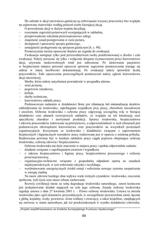 „Projekt współfinansowany ze środków Europejskiego Funduszu Społecznego”
69
Do udziału w akcji ratowniczo-gaśniczej są zobowiązani wszyscy pracownicy bez względu
na zajmowane stanowisko według poleceń osoby kierującej akcją.
O powodzeniu akcji w dużym stopniu decydują:
– rozeznanie zagrożeń pożarowych występujących w zakładzie,
– przeprowadzone szkolenia przeciwpożarowe załogi,
– znajomość zasad postępowania w razie pożaru,
– dostępność i sprawność sprzętu gaśniczego,
– umiejętność posługiwania się sprzętem gaśniczym [6, s. 98].
Pomieszczenia można opuszczać dopiero po sygnale do ewakuacji.
Ewakuacja następuje tylko pod przewodnictwem osoby poinformowanej o drodze i celu
ewakuacji. Należy poruszać się tylko i wyłącznie drogami wyznaczonymi przez kierownictwo
akcji, używanie niedozwolonych wind jest zabronione. Po ulokowaniu pacjentów
w bezpiecznym miejscu personel opuszcza sprawnie zagrożone pomieszczenia starając się
zabrać w miarę możliwości dokumentację. Po ewakuacji należy sprawdzić liczbę
pracowników. Fakt opuszczenia poszczególnych pomieszczeń należy zgłosić kierownictwu
akcji ratowniczej.
Służby, które należy natychmiast powiadomić w przypadku alarmu:
– straż pożarna,
– pogotowie ratunkowe,
– policja,
– służby techniczne,
– kierownictwo zakładu pracy.
Podstawowym zadaniem w działalności firmy jest eliminacja lub minimalizacja skutków
oddziaływania na środowisko, zapobieganie wypadkom przy pracy, chorobom zawodowym
i awariom. Ochrona środowiska i ochrona pracy odgrywają szczególną rolę w bieżącej
działalności oraz planach rozwojowych zakładów, ze względu na ich lokalizację oraz
specyficzny charakter i asortyment produkcji. Sprawy środowiska, bezpieczeństwa
i zdrowia pracowników traktowane są priorytetowo, a odpowiedzialność w tych obszarach jest
podstawowym obowiązkiem kierownictwa oraz pracowników na wszystkich poziomach
organizacyjnych. Korzystanie ze środowiska i działalności związane z zapewnieniem
bezpiecznych i higienicznych warunków pracy realizowana jest w oparciu o ustaloną politykę.
Realizowana powinna być w każdym zakładzie pracy ciągła poprawa obejmująca ochronę
środowiska, ochronę zdrowia i bezpieczeństwo.
Ochrona środowiska ma duże znaczenie w miejscu pracy i spełnia odpowiednie zadania:
– działanie związane z zapobieganiem awariom i wypadkom,
– z zakresu bezpieczeństwa i higieny pracy, bezpieczeństwa procesowego i ochrony
przeciwpożarowej,
– organizacyjno-techniczne związane z gospodarką odpadami opartą na zasadach
międzynarodowych, w tym wdrożenie odzysku i recyklingu,
– wyeliminowanie energetycznych źródeł emisji i wdrożenia nowego systemu zaopatrzenia
w energię cieplną.
Na nasze zdrowie każdego dnia wpływa wiele różnych czynników: środowisko, otoczenie
społeczne, tryb życia oraz nasze własne zachowanie.
Rozwój cywilizacji niesie za sobą degradacje środowiska naturalnego, zatem konieczne
jest podejmowanie działań mających na celu jego ochronę. Zasady ochrony środowiska
reguluje ustawa z dnia 27 kwietnia 2001 r. – Prawo ochrony środowiska. Ustawa ta określa
środowisko jako ogół elementów przyrodniczych, w szczególności powierzchnia ziemi, łącznie
z glebą, kopaliny, wody, powietrze, świat roślinny i zwierzęcy, a także krajobraz, znajdujących
się zarówno w stanie naturalnym, jak też przekształconych w wyniku działalności człowieka.
 