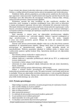 „Projekt współfinansowany ze środków Europejskiego Funduszu Społecznego”
70
Często również jako element środowiska traktowane są dobra materialne, zabytki architektury
i kultury, a według niektórych koncepcji można zaliczyć przynajmniej część środowiska pracy.
Działalność ludzka, głównie gospodarcza, powoduje pewne uciążliwości dla środowiska,
jego zagrożenia i zanieczyszczenia. Uciążliwościami tymi mogą być zjawiska fizyczne lub stany
utrudniające życie albo dokuczliwe dla otaczającego środowiska, zwłaszcza hałas, wibracje,
zanieczyszczenie powietrza, zanieczyszczenie odpadami.
Wymienione zjawiska lub stany kwalifikuje się jako uciążliwości szkodliwe dla
środowiska, jeżeli występują w natężeniu utrudniającym życie, także jeżeli są dokuczliwe
w stopniu powodującym zagrożenie zdrowia ludzi, uszkodzenie lub zniszczenie środowiska.
Obowiązek eliminowania lub ograniczania uciążliwości obciąża jednostki organizacyjne i osoby
fizyczne, prowadzące działalność gospodarczą. Zobowiązane są one stosować technologie i
rozwiązania techniczne stwarzające jak najmniejsze uciążliwości dla środowiska oraz stosować
urządzenia ochronne.
Duże znaczenie w miejscu pracy ma odpowiednie przechowywanie odpadów
i składowanie produktów oraz sortowanie odpadów. Jednym z zagrożeń wynikających ze
złego przechowywania i sortowania odpadów może być pożar, wypadek
w pracy oraz rozwój pasożytów, gryzoni. Dlatego tak ważne jest usunięcie odpadów
z obszarów roboczych.
Znaczna część procesu przetwarzania odpadów wiąże się ze zbyt dużą ilością czynności
niezbędnych do zagospodarowania odpadów. Dlatego należy dążyć do ograniczenia czasu
poświęconego na zagospodarowanie odpadów – przyjąć optymalną metodę ich
unieszkodliwiania. Właściwa gospodarka odpadami to redukcja ryzyka w miejscu pracy
i jednocześnie poprawa ogólnej kondycji firmy. Sprawdzoną metodą jest ich odpowiednie
segregowanie.
Inne elementy ochrony środowiska w miejscu pracy to:
– używanie przedmiotów wielokrotne użytku,
– unikanie opakowań z materiałów problemowych, takich jak np. PCV, ze zmiękczonych
tworzyw piankowych,
– korzystanie w trakcie zakupu z toreb tekstylnych i siatek,
– odstawianie do miejsc specjalnych odpady niebezpieczne takie jak zużyte akumulatory,
baterie, świetlówki,
– odpowiednia utylizacja sprzętu elektronicznego, elektrycznego.
Jednym z ważnych kroków prowadzących do zminimalizowania zanieczyszczenia
środowiska jest poszanowanie energii i wody. Nie należy korzystać z tych źródeł, jeżeli nie jest
to niezbędne. Ważne jest odpowiednie oświetlenie miejsca pracy, w tym szczególnie efektywne
wykorzystanie światła dziennego. Sprzyja temu odpowiednie ustawienie blatu produkcyjnego
przy źródle światła dziennego, np.: przy oknie.
4.8.2. Pytania sprawdzające
Odpowiadając na pytania, sprawdzisz, czy jesteś przygotowany do wykonania ćwiczeń.
1. Jakie czynniki składają się na proces palenia?
2. Jakie są zagrożenia pożarowe w zakładzie pracy?
3. Jakie są rodzaje pożarów?
4. Jakie są przyczyny pożarów?
5. Co zaliczamy do powszechnie stosowanych środków gaśniczych?
6. Co jest podstawowym środkiem gaśniczym?
7. Jakich materiałów nie wolno gasić wodą?
8. Co decyduje o powodzeniu akcji ratowniczo-gaśniczej?
 